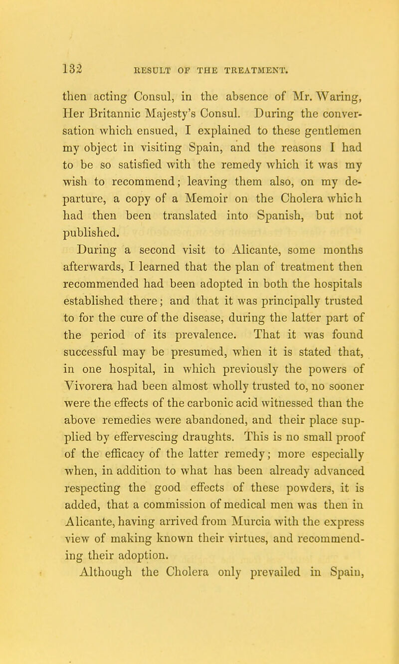 then acting Consul, in the absence of Mr. Waring, Her Britannic Majesty's Consul. During the conver- sation which ensued, I explained to these gentlemen my object in visiting Spain, and the reasons I had to be so satisfied with the remedy which it was my wish to recommend; leaving them also, on my de- parture, a copy of a Memoir on the Cholera whic h had then been translated into Spanish, but not published. During a second visit to Alicante, some months afterwards, I learned that the plan of treatment then recommended had been adopted in both the hospitals established there; and that it was principally trusted to for the cure of the disease, during the latter part of the period of its prevalence. That it was found successful may be presumed, when it is stated that, in one hospital, in which previously the powers of Vivorera had been almost wholly trusted to, no sooner were the effects of the carbonic acid witnessed than the above remedies were abandoned, and their place sup- plied by effervescing draughts. This is no small proof of the efficacy of the latter remedy; more especially when, in addition to what has been already advanced respecting the good effects of these powders, it is added, that a commission of medical men was then in Alicante, having arrived from Murcia with the express view of making known their virtues, and recommend- ing their adoption. Although the Cholera only prevailed in Spain,