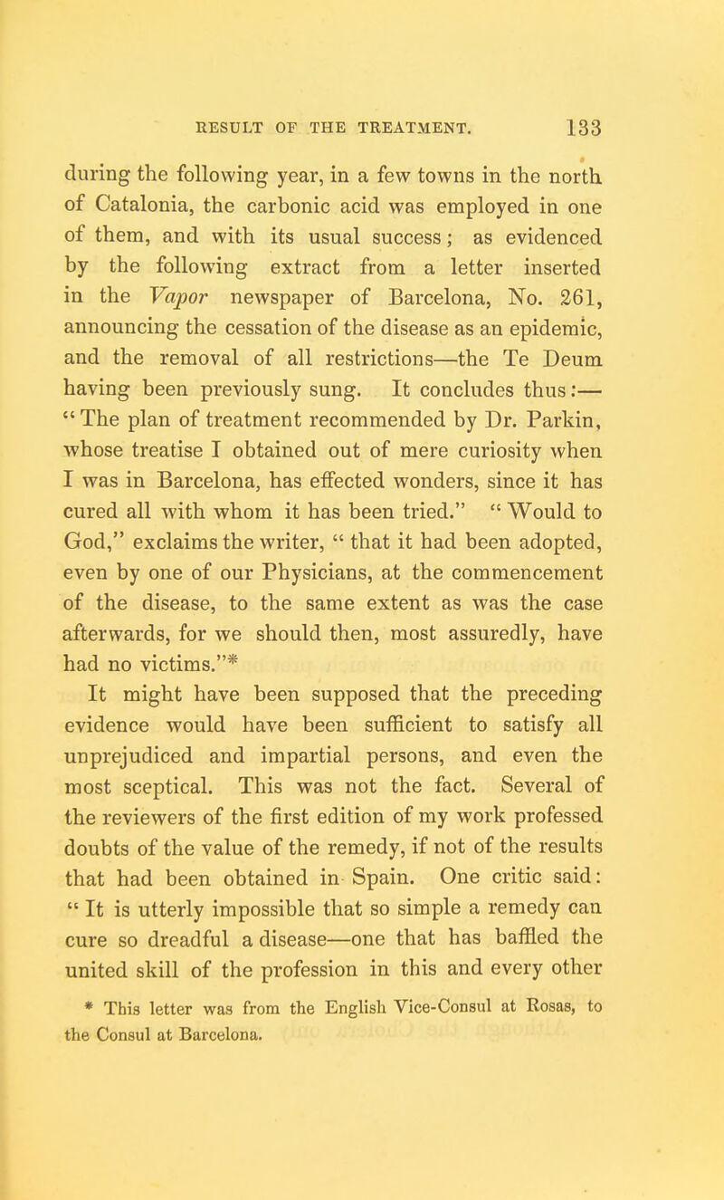 during the following year, in a few towns in the north of Catalonia, the carbonic acid was employed in one of them, and with its usual success; as evidenced by the following extract from a letter inserted in the Vapor newspaper of Barcelona, No. 261, announcing the cessation of the disease as an epidemic, and the removal of all restrictions—the Te Deum having been previously sung. It concludes thus:— The plan of treatment recommended by Dr. Parkin, whose treatise I obtained out of mere curiosity when I was in Barcelona, has effected wonders, since it has cured all with whom it has been tried.  Would to God, exclaims the writer,  that it had been adopted, even by one of our Physicians, at the commencement of the disease, to the same extent as was the case afterwards, for we should then, most assuredly, have had no victims.* It might have been supposed that the preceding evidence would have been sufficient to satisfy all unprejudiced and impartial persons, and even the most sceptical. This was not the fact. Several of the reviewers of the first edition of my work professed doubts of the value of the remedy, if not of the results that had been obtained in Spain. One critic said:  It is utterly impossible that so simple a remedy can cure so dreadful a disease—one that has baffled the united skill of the profession in this and every other * This letter was from the English Vice-Consul at Rosas, to the Consul at Barcelona.