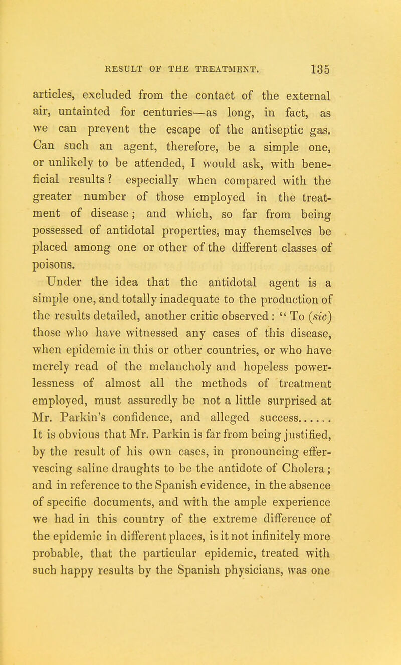 articles, excluded from the contact of the external air, untainted for centuries—as long, in fact, as we can prevent the escape of the antiseptic gas. Can such an agent, therefore, be a simple one, or unlikely to be attended, I would ask, with bene- ficial results? especially when compared with the greater number of those employed in the treat- ment of disease; and which, so far from being possessed of antidotal properties, may themselves be placed among one or other of the different classes of poisons. Under the idea that the antidotal agent is a simple one, and totally inadequate to the production of the results detailed, another critic observed:  To (sic) those who have witnessed any cases of this disease, when epidemic in this or other countries, or who have merely read of the melancholy and hopeless power- lessness of almost all the methods of treatment employed, must assuredly be not a little surprised at Mr. Parkin's confidence, and alleged success It is obvious that Mr. Parkin is far from being justified, by the result of his own cases, in pronouncing effer- vescing saline draughts to be the antidote of Cholera; and in reference to the Spanish evidence, in the absence of specific documents, and with the ample experience we had in this country of the extreme difference of the epidemic in different places, is it not infinitely more probable, that the particular epidemic, treated with such happy results by the Spanish physicians, was one