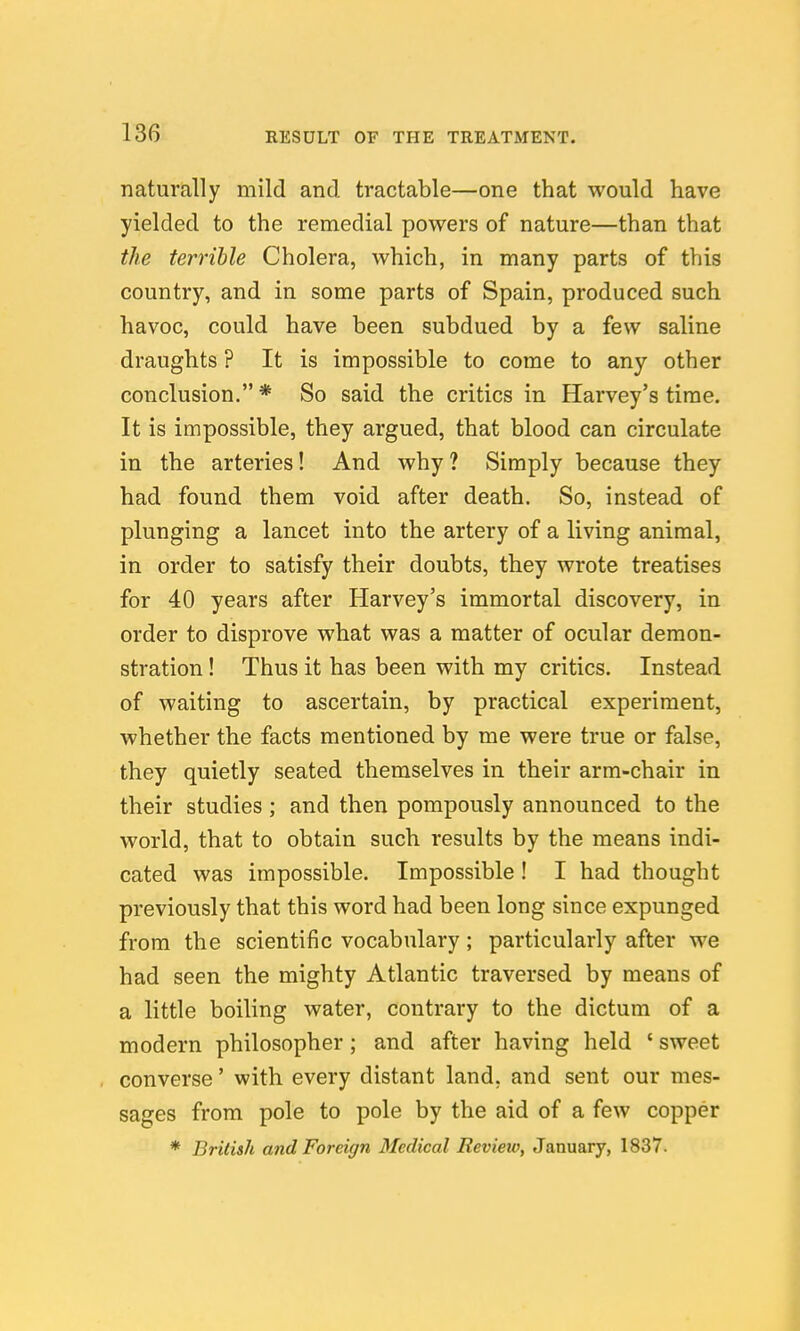 naturally mild and tractable—one that would have yielded to the remedial powers of nature—than that the terrible Cholera, which, in many parts of this country, and in some parts of Spain, produced such havoc, could have been subdued by a few saline draughts ? It is impossible to come to any other conclusion.* So said the critics in Harvey's time. It is impossible, they argued, that blood can circulate in the arteries! And why ? Simply because they had found them void after death. So, instead of plunging a lancet into the artery of a living animal, in order to satisfy their doubts, they wrote treatises for 40 years after Harvey's immortal discovery, in order to disprove what was a matter of ocular demon- stration ! Thus it has been with my critics. Instead of waiting to ascertain, by practical experiment, whether the facts mentioned by me were true or false, they quietly seated themselves in their arm-chair in their studies; and then pompously announced to the world, that to obtain such results by the means indi- cated was impossible. Impossible ! I had thought previously that this word had been long since expunged from the scientific vocabulary; particularly after we had seen the mighty Atlantic traversed by means of a little boiling water, contrary to the dictum of a modern philosopher; and after having held ' sweet converse' with every distant land, and sent our mes- sages from pole to pole by the aid of a few copper * British and Foreign Medical Review, January, 1837.