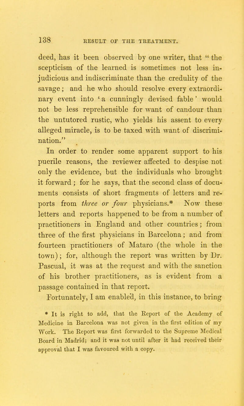 deed, has it been observed by one writer, that  the scepticism of the learned is sometimes not less in- judicious and indiscriminate than the credulity of the savage; and he who should resolve every extraordi- nary event into ' a cunningly devised fable' would not be less reprehensible for Avant of candour than the untutored rustic, who yields his assent to every alleged miracle, is to be taxed with want of discrimi- nation. In order to render some apparent support to his puerile reasons, the reviewer affected to despise not only the evidence, but the individuals who brought it forward ; for he says, that the second class of docu- ments consists of short fragments of letters and re- ports from three or four physicians.* Now these letters and reports happened to be from a number of practitioners in England and other countries; from three of the first physicians in Barcelona; and from fourteen practitioners of Mataro (the whole in the town); for, although the report was written by Dr. Pascual, it was at the request and with the sanction of his brother practitioners, as is evident from a passage contained in that report. Fortunately, I am enabled, in this instance, to bring • It is right to add, that the Eeport of the Academy of Medicine in Barcelona was not given in the first edition of my Work. The Eeport was first forwarded to the Supreme Medical Board in Madrid; and it was not until after it had received their approval that I was favoured with a copy.