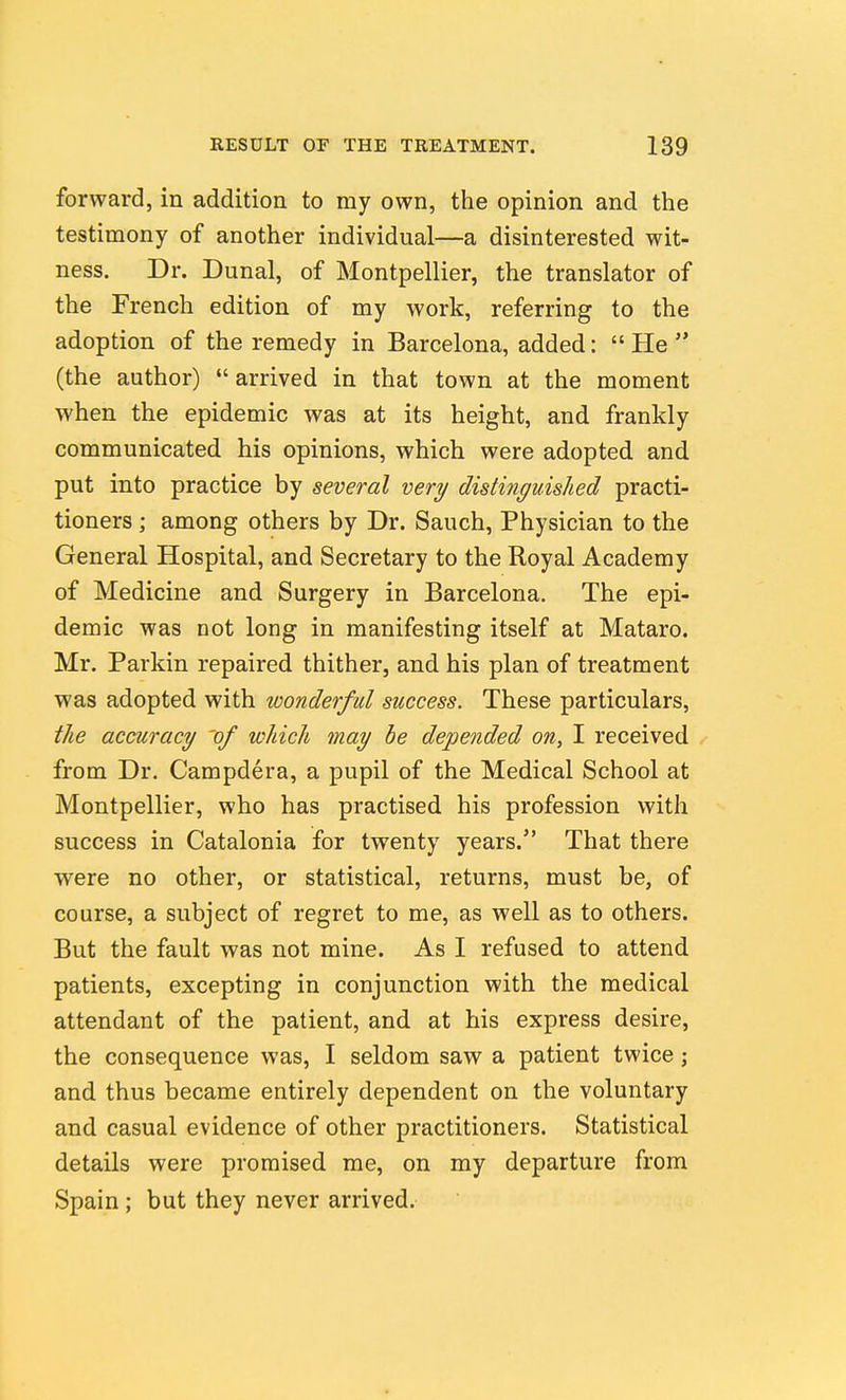 forward, in addition to my own, the opinion and the testimony of another individual—a disinterested wit- ness. Dr. Dunal, of Montpellier, the translator of the French edition of my work, referring to the adoption of the remedy in Barcelona, added:  He  (the author)  arrived in that town at the moment when the epidemic was at its height, and frankly communicated his opinions, which were adopted and put into practice by several very distinguished practi- tioners ; among others by Dr. Sauch, Physician to the General Hospital, and Secretary to the Royal Academy of Medicine and Surgery in Barcelona. The epi- demic was not long in manifesting itself at Mataro. Mr. Parkin repaired thither, and his plan of treatment was adopted with wonderful success. These particulars, the accuracy 'of which may be depended on, I received from Dr. Campdera, a pupil of the Medical School at Montpellier, who has practised his profession with success in Catalonia for twenty years. That there were no other, or statistical, returns, must be, of course, a subject of regret to me, as well as to others. But the fault was not mine. As I refused to attend patients, excepting in conjunction with the medical attendant of the patient, and. at his express desire, the consequence was, I seldom saw a patient twice; and thus became entirely dependent on the voluntary and casual evidence of other practitioners. Statistical details were promised me, on my departure from Spain; but they never arrived.