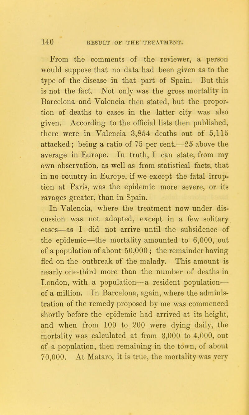 From the comments of the reviewer, a person would suppose that no data had been given as to the type of the disease in that part of Spain. But this is not the fact. Not only was the gross mortality in Barcelona and Valencia then stated, but the propor- tion of deaths to cases in the latter city was also given. According to the official lists then published, there were in Valencia 3,854 deaths out of 5,115 attacked; being a ratio of 75 per cent.—25 above the average in Europe. In truth, I can state, from my own observation, as well as from statistical facts, that in no country in Europe, if we except the fatal irrup- tion at Paris, was the epidemic more severe, or its ravages greater, than in Spain. In Valencia, where the treatment now under dis- cussion was not adopted, except in a few solitary cases—as I did not arrive until the subsidence of the epidemic—the mortality amounted to 6,000, out of a population of about 50,000; the remainder having fled on the outbreak of the malady. This amount is nearly one-third more than the number of deaths in London, with a population—a resident population— of a million. In Barcelona, again, where the adminis- tration of the remedy proposed by me was commenced shortly before the epidemic had arrived at its height, and when from 100 to 200 were dying daily, the mortality was calculated at from 3,000 to 4,000, out of a population, then remaining in the town, of about 70,000. At Mataro, it is true, the mortality was very