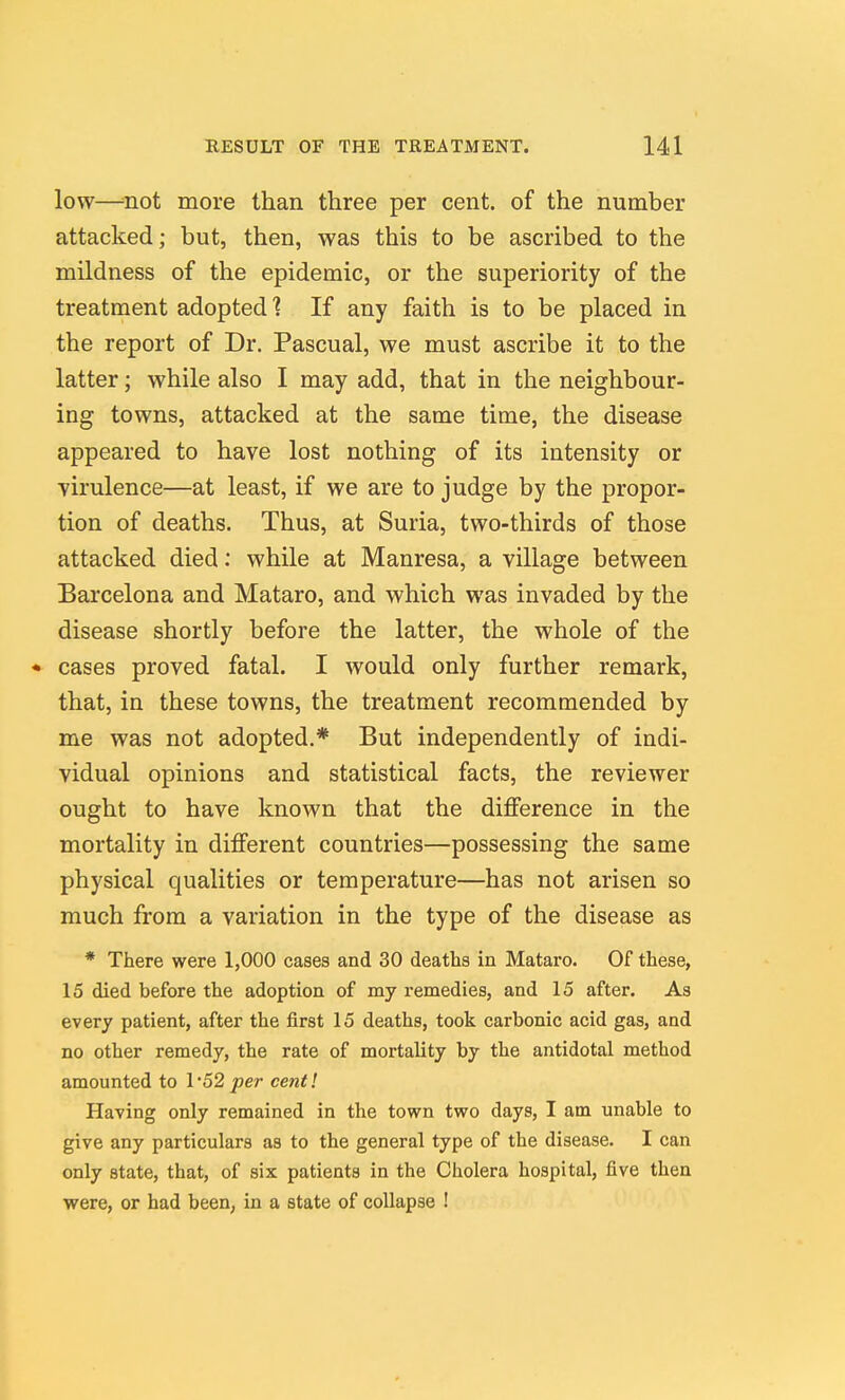 low—-not more than three per cent, of the number attacked; but, then, was this to be ascribed to the mildness of the epidemic, or the superiority of the treatment adopted ? If any faith is to be placed in the report of Dr. Pascual, we must ascribe it to the latter; while also I may add, that in the neighbour- ing towns, attacked at the same time, the disease appeared to have lost nothing of its intensity or Yirulence—at least, if we are to judge by the propor- tion of deaths. Thus, at Suria, two-thirds of those attacked died: while at Manresa, a village between Barcelona and Mataro, and which was invaded by the disease shortly before the latter, the whole of the • cases proved fatal. I would only further remark, that, in these towns, the treatment recommended by me was not adopted.* But independently of indi- vidual opinions and statistical facts, the reviewer ought to have known that the diflference in the mortality in different countries—possessing the same physical qualities or temperature—has not arisen so much from a variation in the type of the disease as * There were 1,000 cases and 30 deaths in Mataro. Of these, 15 died before the adoption of my remedies, and 15 after. As every patient, after the first 15 deaths, took carbonic acid gas, and no other remedy, the rate of mortality by the antidotal method amounted to I'52 per cent! Having only remained in the town two days, I am unable to give any particulars as to the general type of the disease. I can only state, that, of six patients in the Cholera hospital, five then were, or had been, in a state of collapse !