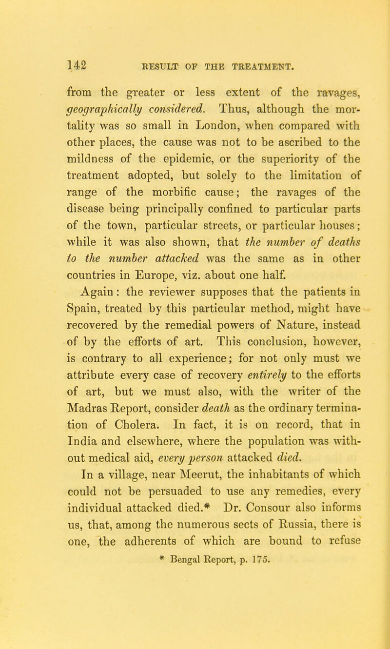 from the greater or less extent of the ravages, geographically considered. Thus, although the mor- tality was so small in London, when compared with other places, the cause was not to be ascribed to the mildness of the epidemic, or the superiority of the treatment adopted, but solely to the limitation of range of the morbific cause; the ravages of the disease being principally confined to particular parts of the town, particular streets, or particular houses; while it was also shown, that the number of deaths io the number attacked was the same as in other countries in Europe, viz. about one half. Again: the reviewer supposes that the patients in Spain, treated by this particular method, might have recovered by the remedial powers of Nature, instead of by the efforts of art. This conclusion, however, is contrary to all experience; for not only must we attribute every case of recovery entirely to the efforts of art, but we must also, with the writer of the Madras Report, consider death as the ordinary termina- tion of Cholera. In fact, it is on record, that in India and elsewhere, where the population was with- out medical aid, every person attacked died. In a village, near Meerut, the inhabitants of which could not be persuaded to use any remedies, every individual attacked died.* Dr. Consour also informs us, that, among the numerous sects of Russia, there is one, the adherents of which are bound to refuse * Bengal Report, p. 175.