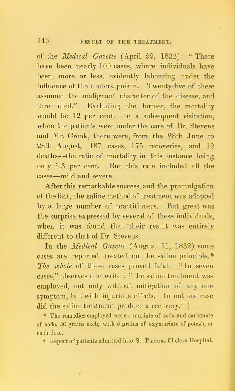 of the Medical Gazette (April 22, 1832): There have been nearly 100 cases, where individuals have been, more or less, evidently labouring under the influence of the cholera poison. Twenty-five of these assumed the malignant character of the disease, and three died. Excluding the former, the mortality would be 12 per cent. In a subsequent visitation, when the patients were under the care of Dr. Stevens and Mr. Crook, there were, from the 28th June to 28th August, 187 cases, 175 recoveries, and 12 deaths—the ratio of mortality in this instance being only 6.3 per cent. But this rate included all the cases—mild and severe. After this remarkable success, and the promulgation of the fact, the saline method of treatment was adopted by a large number of practitioners. But great was the surprise expressed by several of these individuals, when it was found that their result was entirely different to that of Dr. Stevens. In the Medical Gazette (August 11, 1832) some cases are reported, treated on the saline principle.* The whole of these cases proved fatal.  In seven cases, observes one writer,  the saline treatment was employed, not only without mitigation of any one symptom, but with injurious effects. In not one case did the saline treatment produce a recovery. f * The remedies employed were : muriate of soda and carbonate of soda, 30 grains eacb, with 5 grains of oxymuriate of potash, at each dose. t Report of patients admitted into St. Pancras Cholera Hospital.
