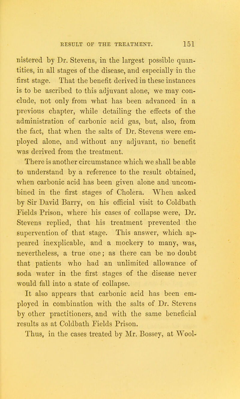 nistered by Dr. Stevens, in the largest possible quan- tities, in all stages of the disease, and especially in the first stage. That the benefit derived in these instances is to be ascribed to this adjuvant alone, w^e may con- clude, not only from what has been advanced in a previous chapter, while detailing the effects of the administration of carbonic acid gas, but, also, from the fact, that when the salts of Dr. Stevens were em- ployed alone, and without any adjuvant, no benefit was derived from the treatment. There is another circumstance which we shall be able to understand by a reference to the result obtained, when carbonic acid has been given alone and uncom- bined in the first stages of Cholera. When asked by Sir David Barry, on his official visit to Coldbath Fields Prison, where his cases of collapse were. Dr. Stevens replied, that his treatment prevented the supervention of that stage. This answer, which ap- peared inexplicable, and a mockery to many, was, nevertheless, a true one; as there can be no doubt that patients who had an unlimited allowance of soda water in the first stages of the disease never would fall into a state of collapse. It also appears that carbonic acid has been em- ployed in combination with the salts of Dr. Stevens by other practitioners, and with the same beneficial results as at Coldbath Fields Prison. Thus, in the cases treated by Mr. Bossey, at Wool-