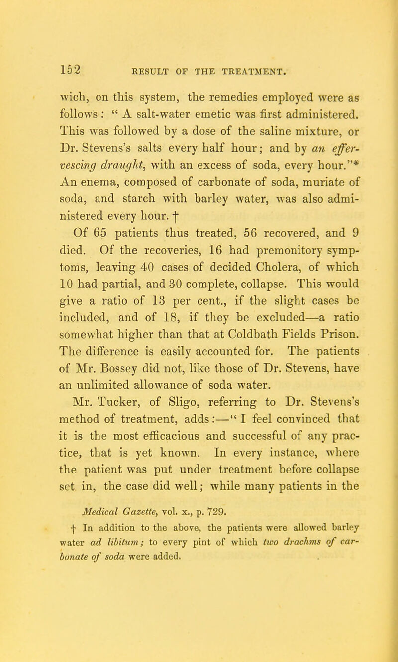 wich, on this system, the remedies employed were as follows :  A salt-water emetic was first administered. This was followed by a dose of the saline mixture, or Dr. Stevens's salts every half hour; and by an effer- vescing draughty with an excess of soda, every hour.* An enema, composed of carbonate of soda, muriate of soda, and starch with barley water, was also admi- nistered every hour, -j- Of 65 patients thus treated, 56 recovered, and 9 died. Of the recoveries, 16 had premonitory symp- toms, leaving 40 cases of decided Cholera, of which 10 had partial, and 30 complete, collapse. This would give a ratio of 13 per cent., if the slight cases be included, and of 18, if they be excluded—a ratio somewhat higher than that at Coldbath Fields Prison. The difference is easily accounted for. The patients of Mr. Bossey did not, like those of Dr. Stevens, have an unlimited allowance of soda water. Mr. Tucker, of Sligo, referring to Dr. Stevens's method of treatment, adds:— I feel convinced that it is the most efficacious and successful of any prac- tice, that is yet known. In every instance, where the patient was put under treatment before collapse set in, the case did well; while many patients in the Medical Gazette, vol. x., p. 729. f In addition to the above, the patients were allowed barley water ad libitum; to every pint of which two drachms of car- bonate of soda were added.