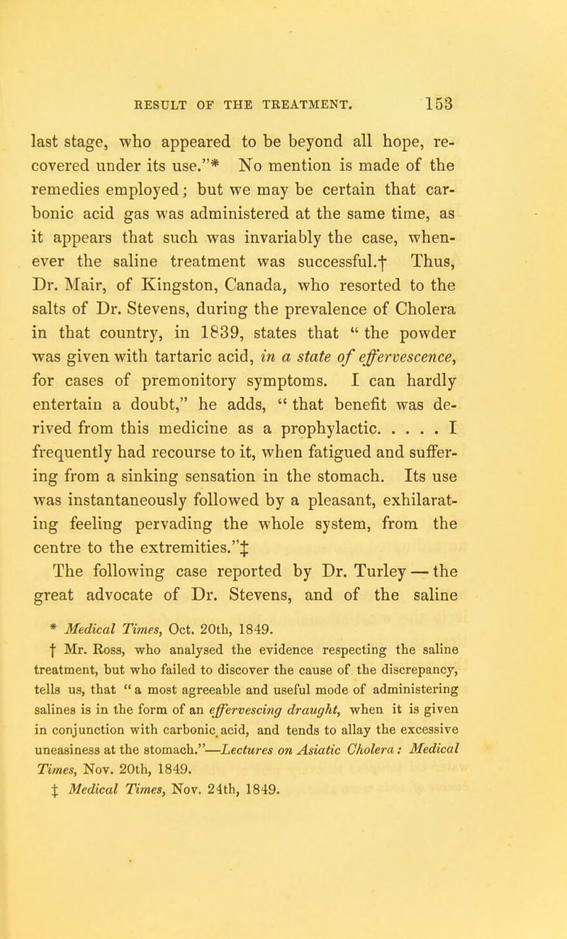 last stage, who appeared to be beyond all hope, re- covered under its use.* No mention is made of the remedies employed; but we may be certain that car- bonic acid gas was administered at the same time, as it appears that such was invariably the case, when- ever the saline treatment was successful.f Thus, Dr. Mair, of Kingston, Canada, who resorted to the salts of Dr. Stevens, during the prevalence of Cholera in that country, in 1839, states that  the powder was given with tartaric acid, in a state of effervescence^ for cases of premonitory symptoms. I can hardly entertain a doubt, he adds,  that benefit was de- rived from this medicine as a prophylactic I frequently had recourse to it, when fatigued and suffer- ing from a sinking sensation in the stomach. Its use was instantaneously followed by a pleasant, exhilarat- ing feeling pervading the whole system, from the centre to the extremities.:}: The following case reported by Dr. Turley — the great advocate of Dr. Stevens, and of the saline * Medical Times, Oct. 20th, 1849. f Mr. Ross, who analysed the evidence respecting the saline treatment, but who failed to discover the cause of the discrepancy, tells us, that  a most agreeable and useful mode of administering salines is in the form of an effervescing draught, when it is given in conjunction with carbonic.acid, and tends to allay the excessive uneasiness at the stomach.—Lectures on Asiatic Cholera: Medical Times, Nov. 20th, 1849. X Medical Times, Nov. 24th, 1849.