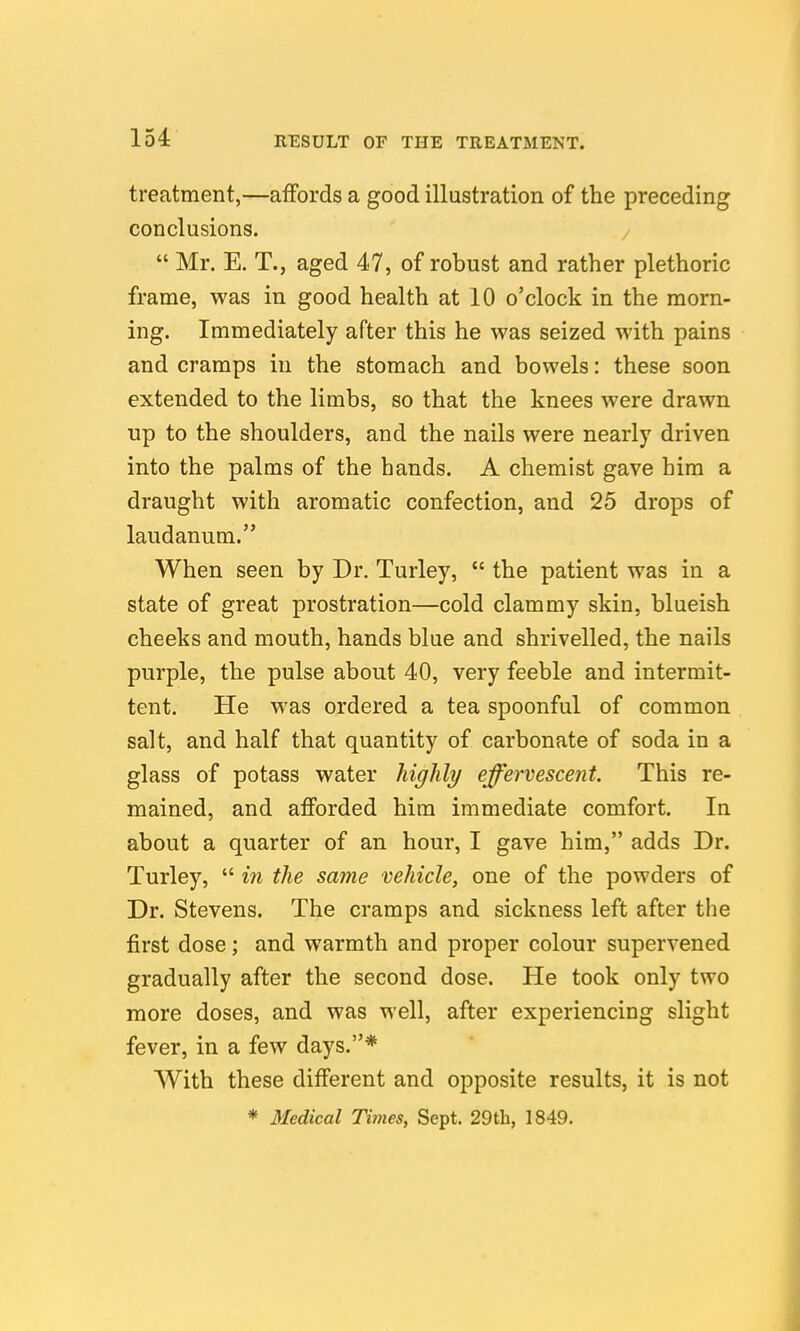 treatment,—affords a good illustration of the preceding conclusions.  Mr. E. T., aged 47, of robust and rather plethoric frame, was in good health at 10 o'clock in the morn- ing. Immediately after this he was seized with pains and cramps in the stomach and bowels: these soon extended to the limbs, so that the knees were drawn up to the shoulders, and the nails were nearly driven into the palms of the hands. A chemist gave him a draught with aromatic confection, and 25 drops of laudanum. When seen by Dr. Turley,  the patient was in a state of great prostration—cold clammy skin, blueish cheeks and mouth, hands blue and shrivelled, the nails purple, the pulse about 40, very feeble and intermit- tent. He was ordered a tea spoonful of common salt, and half that quantity of carbonate of soda in a glass of potass water highly effervescent. This re- mained, and afforded him immediate comfort. In about a quarter of an hour, I gave him, adds Dr. Turley,  in the same vehicle, one of the powders of Dr. Stevens. The cramps and sickness left after the first dose; and warmth and proper colour supervened gradually after the second dose. He took only two more doses, and was well, after experiencing slight fever, in a few days.* With these different and opposite results, it is not