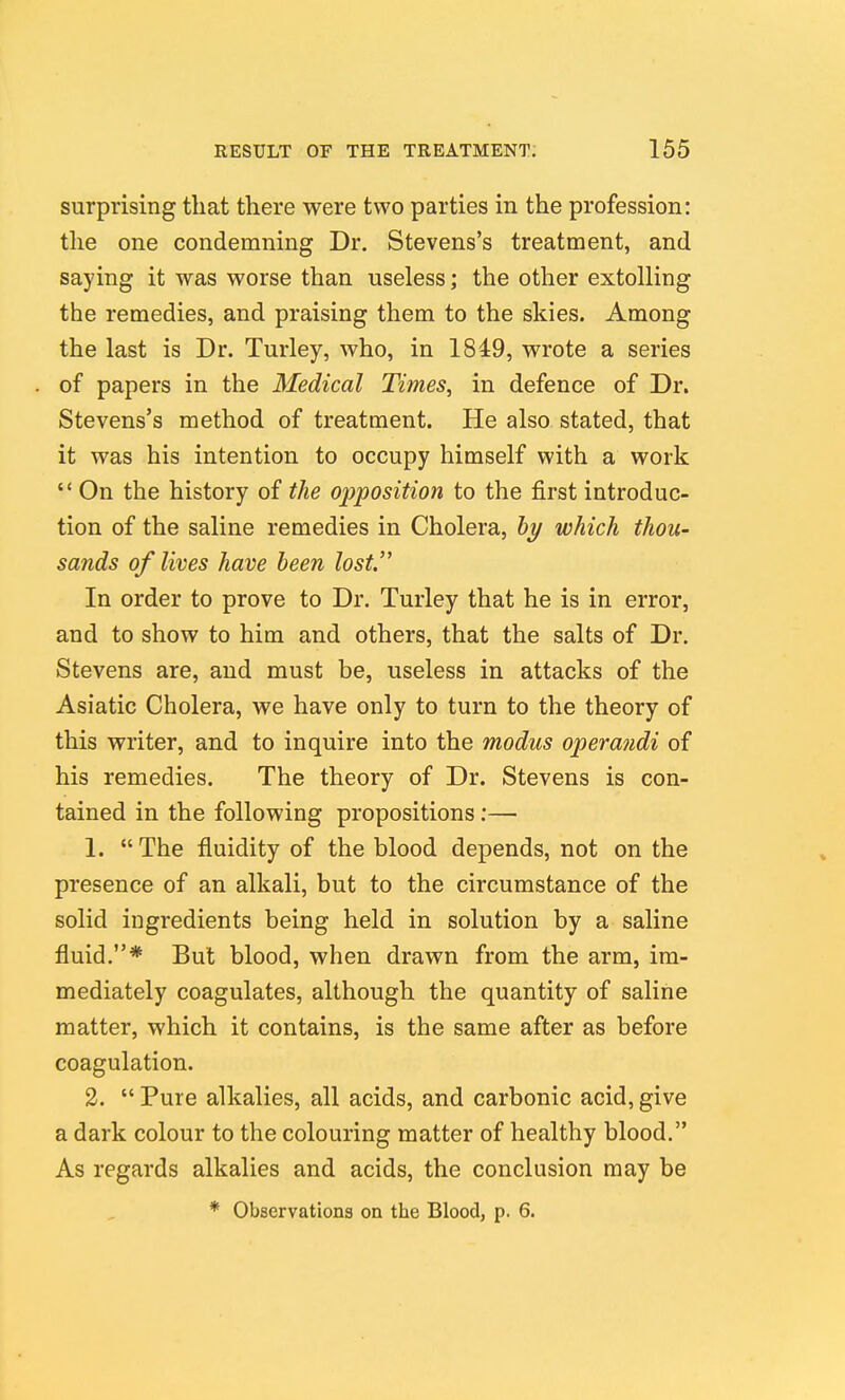 surprising that there were two parties in the profession: the one condemning Dr. Stevens's treatment, and saying it was worse than useless; the other extolling the remedies, and praising them to the skies. Among the last is Dr. Turley, who, in 1849, wrote a series of papers in the Medical Times, in defence of Dr. Stevens's method of treatment. He also stated, that it was his intention to occupy himself with a work  On the history of the 02)position to the first introduc- tion of the saline remedies in Cholera, bi/ which thou- sands of lives have been lost. In order to prove to Dr. Turley that he is in error, and to show to him and others, that the salts of Dr. Stevens are, and must be, useless in attacks of the Asiatic Cholera, we have only to turn to the theory of this writer, and to inquire into the modus operandi of his remedies. The theory of Dr. Stevens is con- tained in the following propositions:— 1. The fluidity of the blood depends, not on the presence of an alkali, but to the circumstance of the solid ingredients being held in solution by a saline fluid.* But blood, when drawn from the arm, im- mediately coagulates, although the quantity of saline matter, which it contains, is the same after as before coagulation. 2.  Pure alkalies, all acids, and carbonic acid, give a dark colour to the colouring matter of healthy blood. As regards alkalies and acids, the conclusion may be * Observations on the Blood, p. 6.