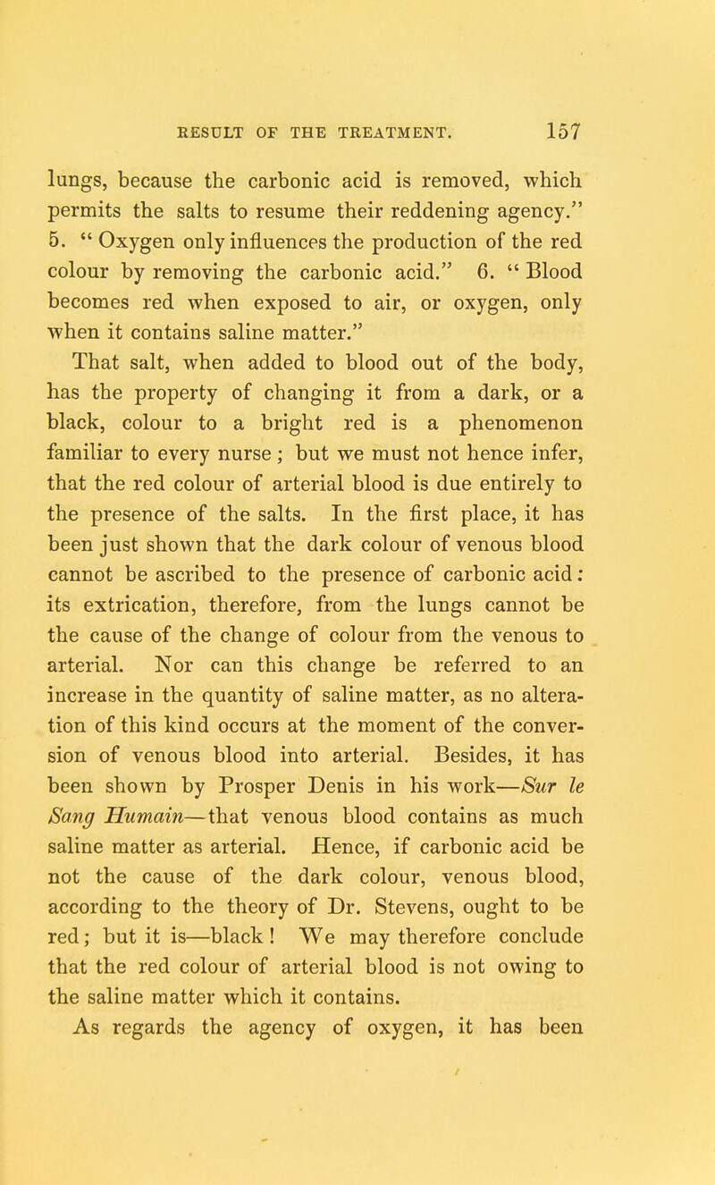 lungs, because the carbonic acid is removed, which permits the salts to resume their reddening agency, 5.  Oxygen only influences the production of the red colour by removing the carbonic acid. 6.  Blood becomes red when exposed to air, or oxygen, only when it contains saline matter, That salt, when added to blood out of the body, has the property of changing it from a dark, or a black, colour to a bright red is a phenomenon familiar to every nurse; but we must not hence infer, that the red colour of arterial blood is due entirely to the presence of the salts. In the first place, it has been just shown that the dark colour of venous blood cannot be ascribed to the presence of carbonic acid: its extrication, therefore, from the lungs cannot be the cause of the change of colour from the venous to arterial. Nor can this change be referred to an increase in the quantity of saline matter, as no altera- tion of this kind occurs at the moment of the conver- sion of venous blood into arterial. Besides, it has been shown by Prosper Denis in his work—Sur le Sang Humain—that venous blood contains as much saline matter as arterial. Hence, if carbonic acid be not the cause of the dark colour, venous blood, according to the theory of Dr. Stevens, ought to be red; but it is—black! We may therefore conclude that the red colour of arterial blood is not owing to the saline matter which it contains. As regards the agency of oxygen, it has been