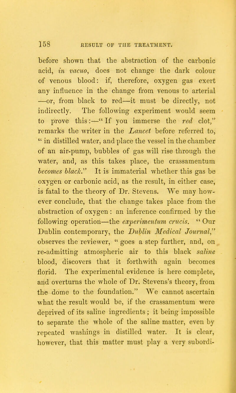 before shown that the abstraction of the carbonic acid, in vacuo, does not change the dark colour of venous blood: if, therefore, oxygen gas exert any influence in the change from venous to arterial —or, from black to red—it must be directly, not indirectly. The following experiment would seem to prove this:— If you immerse the red clot, remarks the writer in the Lancet before referred to,  in distilled water, and place the vessel in the chamber of an air-pump, bubbles of gas will rise through the water, and, as this takes place, the crassamentum becomes black.'' It is immaterial whether this gas be oxygen or carbonic acid, as the result, in either case, is fatal to the theory of Dr. Stevens. We may how- ever conclude, that the change takes place from the abstraction of oxygen : an inference confirmed by the following operation—the eocperimentum criicis.  Our Dublin contemporary, the Dublin Medical Journal, observes the reviewer,  goes a step further, and, on re-admitting atmospheric air to this black saline blood, discovers that it forthwith again becomes florid. The experimental evidence is here complete, and overturns the whole of Dr. Stevens's theory, from the dome to the foundation. We cannot ascertain what the result would be, if the crassamentum were deprived of its saline ingredients ; it being impossible to separate the whole of the saline matter, even by repeated washings in distilled water. It is clear, however, that this matter must play a very subordi-