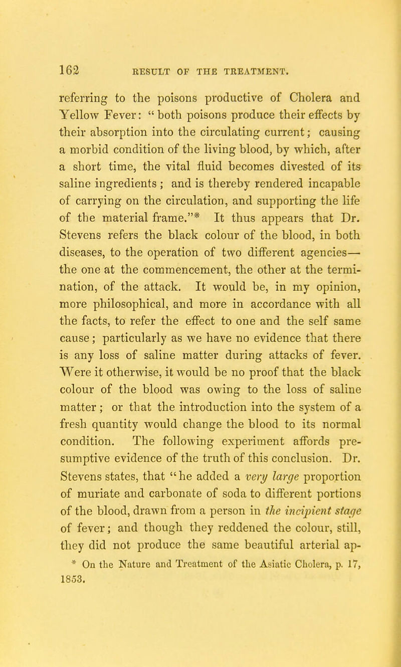 referring to the poisons productive of Cholera and Yellow Fever: both poisons produce their effects by their absorption into the circulating current; causing a morbid condition of the living blood, by v^hich, after a short time, the vital fluid becomes divested of its saline ingredients ; and is thereby rendered incapable of carrying on the circulation, and supporting the life of the material frame.* It thus appears that Dr. Stevens refers the black colour of the blood, in both diseases, to the operation of two different agencies— the one at the commencement, the other at the termi- nation, of the attack. It would be, in my opinion, more philosophical, and more in accordance with all the facts, to refer the effect to one and the self same cause; particularly as we have no evidence that there is any loss of saline matter during attacks of fever. Were it otherwise, it would be no proof that the black colour of the blood was owing to the loss of saline matter ; or that the introduction into the system of a fresh quantity would change the blood to its normal condition. The following experiment affords pre- sumptive evidence of the truth of this conclusion. Dr. Stevens states, that  he added a very large proportion of muriate and carbonate of soda to different portions of the blood, drawn from a person in the incipient stage of fever; and though they reddened the colour, still, they did not produce the same beautiful arterial ap- * On the Nature and Treatment of the Asiatic Cholera, p. 17, 1853.