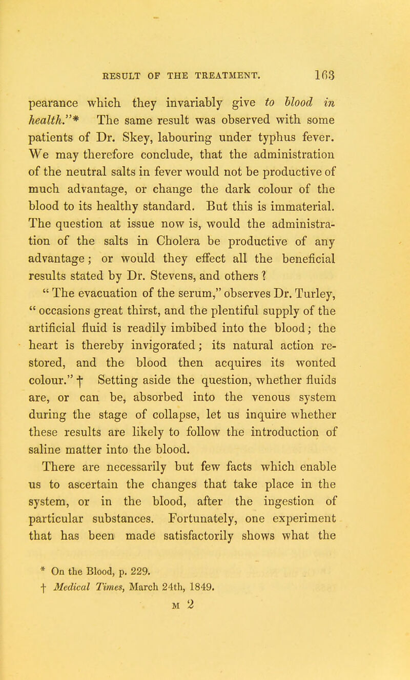 pearance which they invariably give to blood in health.* The same result was observed with some patients of Dr. Skey, labouring under typhus fever. We may therefore conclude, that the administration of the neutral salts in fever would not be productive of much advantage, or change the dark colour of the blood to its healthy standard. But this is immaterial. The question at issue now is, would the administra- tion of the salts in Cholera be productive of any advantage; or would they effect all the beneficial results stated by Dr. Stevens, and others 1  The evacuation of the serum, observes Dr. Turley,  occasions great thirst, and the plentiful supply of the artificial fluid is readily imbibed into the blood; the heart is thereby invigorated; its natural action re- stored, and the blood then acquires its wonted colour. •]• Setting aside the question, whether fluids are, or can be, absorbed into the venous system during the stage of collapse, let us inquire whether these results are likely to follow the introduction of saline matter into the blood. There are necessarily but few facts which enable us to ascertain the changes that take place in the system, or in the blood, after the ingestion of particular substances. Fortunately, one experiment that has been made satisfactorily shows what the * On the Blood, p. 229. t Medical Times, March 24th, 1849. M 2