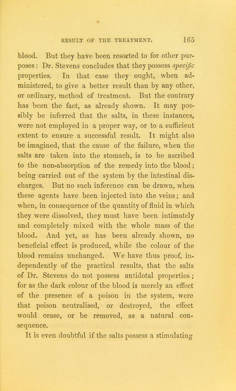 blood. But they have been resorted to for other pur- poses : Dr. Stevens concludes that they possess specific properties. In that case they ought, when ad- ministered, to give a better result than by any other, or ordinary, method of treatment. But the contrary has been the fact, as already shown. It may pos- sibly be inferred that the salts, in these instances, were not employed in a proper way, or to a sufficient extent to ensure a successful result. It might also be imagined, that the cause of the failure, when the salts are taken into the stomach, is to be ascribed to the non-absorption of the remedy into the blood; being carried out of the system by the intestinal dis- charges. But no such inference can be drawn, when these agents have been injected into the veins; and when, in consequence of the quantity of fluid in which they were dissolved, they must have been intimately and completely mixed with the whole mass of the blood. And yet, as has been already shown, no beneficial effect is produced, while the colour of the blood remains unchanged. We have thus proof, in- dependently of the practical results, that the salts of Dr. Stevens do not possess antidotal properties ; for as the dark colour of the blood is merely an eff'ect of the presence of a poison in the system, were that poison neutralised, or destroyed, the effect would cease, or be removed, as a natural con- sequence. It is even doubtful if the salts possess a stimulating
