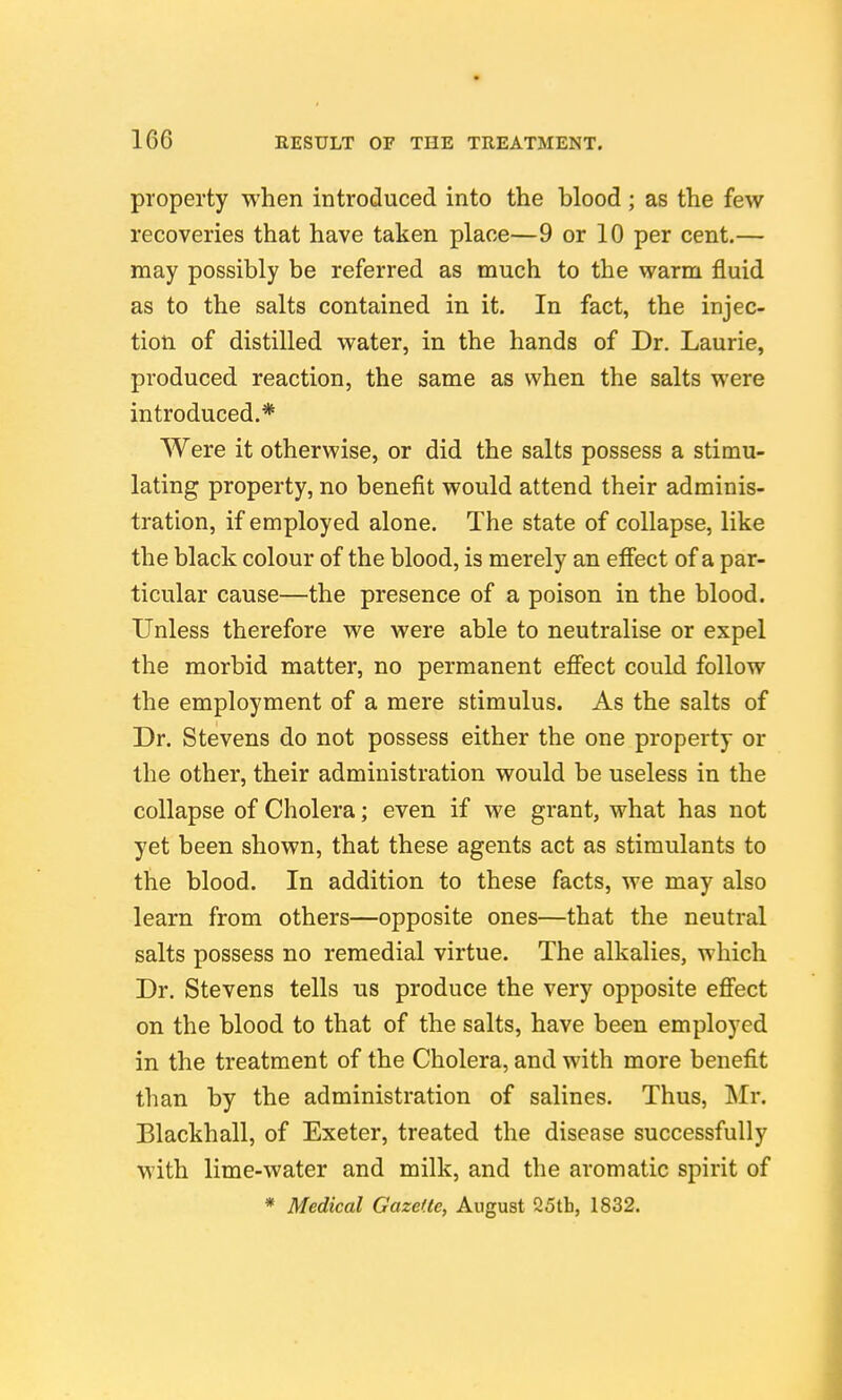 property when introduced into the blood; as the few recoveries that have taken place—9 or 10 per cent.— may possibly be referred as much to the warm fluid as to the salts contained in it. In fact, the injec- tion of distilled water, in the hands of Dr. Laurie, produced reaction, the same as when the salts were introduced.* Were it otherwise, or did the salts possess a stimu- lating property, no benefit would attend their adminis- tration, if employed alone. The state of collapse, like the black colour of the blood, is merely an effect of a par- ticular cause—the presence of a poison in the blood. Unless therefore we were able to neutralise or expel the morbid matter, no permanent effect could follow the employment of a mere stimulus. As the salts of Dr. Stevens do not possess either the one property or the other, their administration would be useless in the collapse of Cholera; even if we grant, what has not yet been shown, that these agents act as stimulants to the blood. In addition to these facts, we may also learn from others—opposite ones—that the neutral salts possess no remedial virtue. The alkalies, which Dr. Stevens tells us produce the very opposite effect on the blood to that of the salts, have been employed in the treatment of the Cholera, and with more benefit than by the administration of salines. Thus, Mr. Blackball, of Exeter, treated the disease successfully with lime-water and milk, and the aromatic spirit of