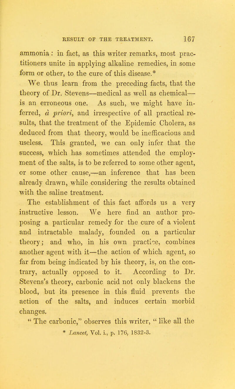 ammonia : in fact, as this writer remarks, most prac- titioners unite in applying alkaline remedies, in some form or other, to the cure of this disease.* We thus learn from the preceding facts, that the theory of Dr. Stevens—medical as well as chemical— is an erroneous one. As such, we might have in- ferred, d priori^ and irrespective of all practical re- sults, that the treatment of the Epidemic Cholera, as deduced from that theory, would be inefficacious and useless. This granted, we can only infer that the success, which has sometimes attended the employ- ment of the salts, is to be referred to some other agent, or some other cause,—an inference that has been already drawn, while considering the results obtained with the saline treatment. The establishment of this fact affords us a very instructive lesson. We here find an author pro- posing a particular remedy for the cure of a violent and intractable malady, founded on a particular theory; and who, in his own practi'je, combines another agent with it—the action of which agent, so far from being indicated by his theory, is, on the con- trary, actually opposed to it. According to Dr. Stevens's theory, carbonic acid not only blackens the blood, but its presence in this fluid prevents the action of the salts, and induces certain morbid changes.  The carbonic, observes this writer,  like all the