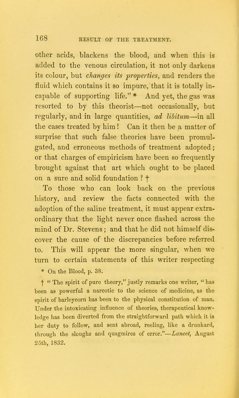Other acids, blackens the blood, and when this is added to the venous circulation, it not only darkens its colour, but changes its properties, and renders the fluid which contains it so impure, that it is totally in- capable of supporting life. * And yet, the gas was resorted to by this theorist—not occasionally, but regularly, and in large quantities, ad libitum—in all the cases treated by him! Can it then be a matter of surprise that such false theories have been promul- gated, and erroneous methods of treatment adopted; or that charges of empiricism have been so frequently brought against that art which ought to be placed on a sure and solid foundation ? ■\ To those who can look back on the previous history, and review the facts connected with the adoption of the saline treatment, it must appear extra- ordinary that the light never once flashed across the mind of Dr. Stevens; and that he did not himself dis- cover the cause of the discrepancies before referred to. This will appear the more singular, when we turn to certain statements of this writer respecting * On the Blood, p. 38. ■j  The spirit of pure theory, justly remarks one writer, has been as powerful a narcotic to the science of medicine, as the spirit of barleycorn has been to the physical constitution of man. Under the intoxicating influence of theories, therapeutical know- ledge has been diverted from the straightforward path which it is her duty to follow, and sent abroad, reeling, like a drunkard, through the sloughs and quagmires of error.—Lancet, August 2oth, 1832.