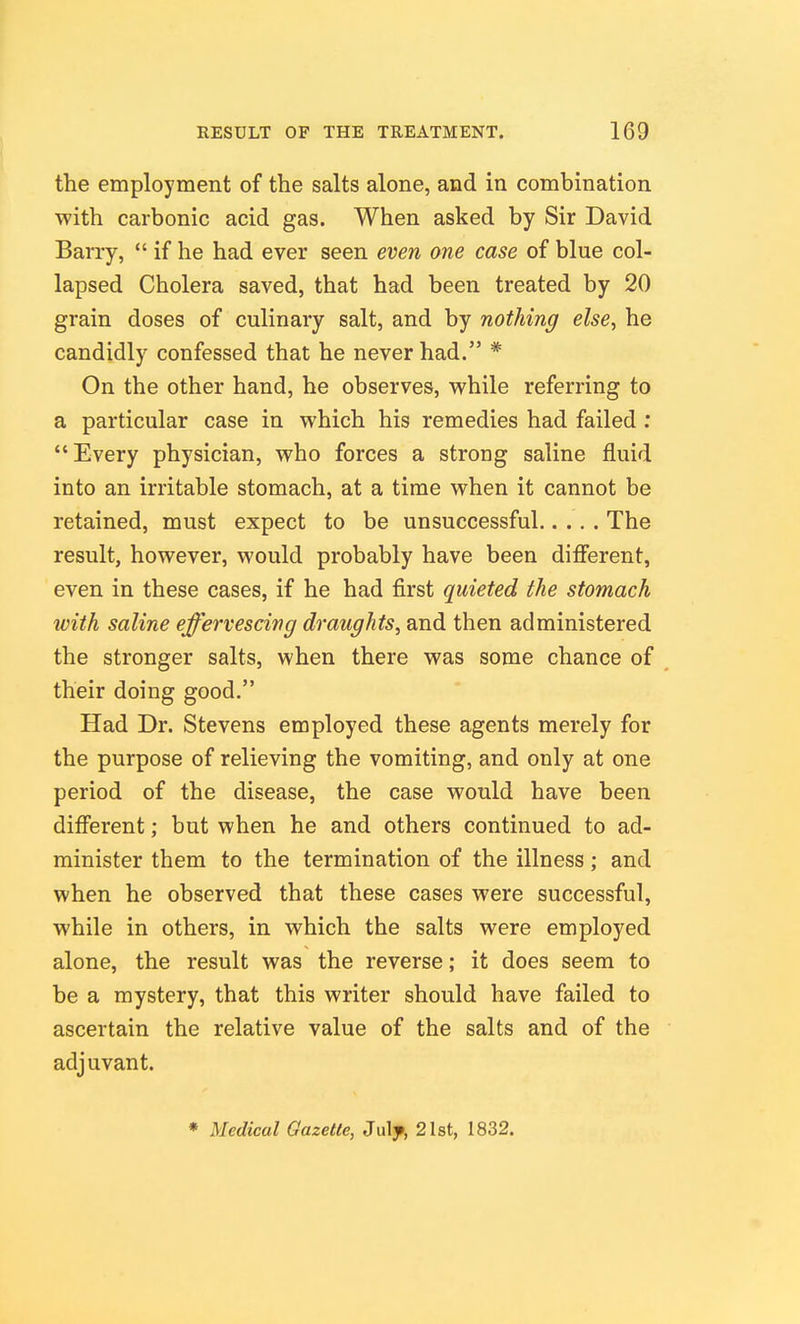 the employment of the salts alone, and in combination with carbonic acid gas. When asked by Sir David Barry,  if he had ever seen even one case of blue col- lapsed Cholera saved, that had been treated by 20 grain doses of culinary salt, and by nothing else, he candidly confessed that he never had. * On the other hand, he observes, v^'hile referring to a particular case in which his remedies had failed : Every physician, who forces a strong saline fluid into an irritable stomach, at a time when it cannot be retained, must expect to be unsuccessful The result, however, would probably have been difierent, even in these cases, if he had first quieted the stomach with saline effervescing draughts, and then administered the stronger salts, when there was some chance of their doing good. Had Dr. Stevens employed these agents merely for the purpose of relieving the vomiting, and only at one period of the disease, the case would have been different; but when he and others continued to ad- minister them to the termination of the illness; and when he observed that these cases were successful, while in others, in which the salts were employed alone, the result was the reverse; it does seem to be a mystery, that this writer should have failed to ascertain the relative value of the salts and of the adjuvant.