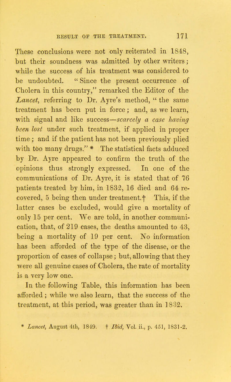 These conclusions were not only reiterated in 1848, but their soundness was admitted by other writers; while the success of his treatment was considered to be undoubted.  Since the present occurrence of Cholera in this country, remarked the Editor of the Lancet^ referring to Dr. Ayre's method,  the same treatment has been put in force; and, as we learn, with signal and like success—scarcely a case having been lost under such treatment, if applied in proper time ; and if the patient has not been previously plied with too many drugs. * The statistical facts adduced by Dr. Ayre appeared to confirm the truth of the opinions thus strongly expressed. In one of the communications of Dr. Ayre, it is stated that of 76 patients treated by him, in 1832, 16 died and 64 re- covered, 5 being then under treatment.f This, if the latter cases be excluded, would give a mortality of only 15 per cent. We are told, in another communi- cation, that, of 219 cases, the deaths amounted to 43, being a mortality of 19 per cent. No information has been afforded of the type of the disease, or the proportion of cases of collapse; but, allowing that they were all genuine cases of Cholera, the rate of mortality is a very low one. In the following Table, this information has been afforded ; while we also learn, that the success of the treatment, at this period, was greater than in 1832. * Lancet, August 4th, 1849. + Jdid, Vol. ii., p. 451, 1831-2.