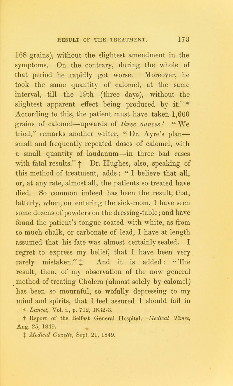 168 grains), without the slightest amendment in the symptoms. On the contrary, during the whole of that period he rapidly got worse. Moreover, he took the same quantity of calomel, at the same interval, till the 19th (three days), without the slightest apparent effect being produced by it. * According to this, the patient must have taken 1,600 grains of calomel—upwards of three ounces! We tried, remarks another writer,  Dr. Ayre's plan— small and frequently repeated doses of calomel, with a small quantity of laudanum—in three bad cases with fatal results, j- Dr. Hughes, also, speaking of this method of treatment, adds :  I believe that all, or, at any rate, almost all, the patients so treated have died. So common indeed has been the result, that, latterly, when, on entering the sick-room, I have seen some dozens of powders on the dressing-table; and have found the patient's tongue coated with white, as from so much chalk, or carbonate of lead, 1 have at length assumed that his fate was almost certainly sealed. I regret to express my belief, that I have been very rarely mistaken. % And it is added:  The result, then, of my observation of the now general method of treating Cholera (almost solely by calomel) has been so mournful, so wofully depressing to my mind and spirits, that I feel assured I should fail in + Lancet, Vol. i., p. 712, 1832-3. t Report of the Belfast General Hospital.—Medical Times, Aug. 25, 1849. X Medical Gazette, Sept. 21, 1849.