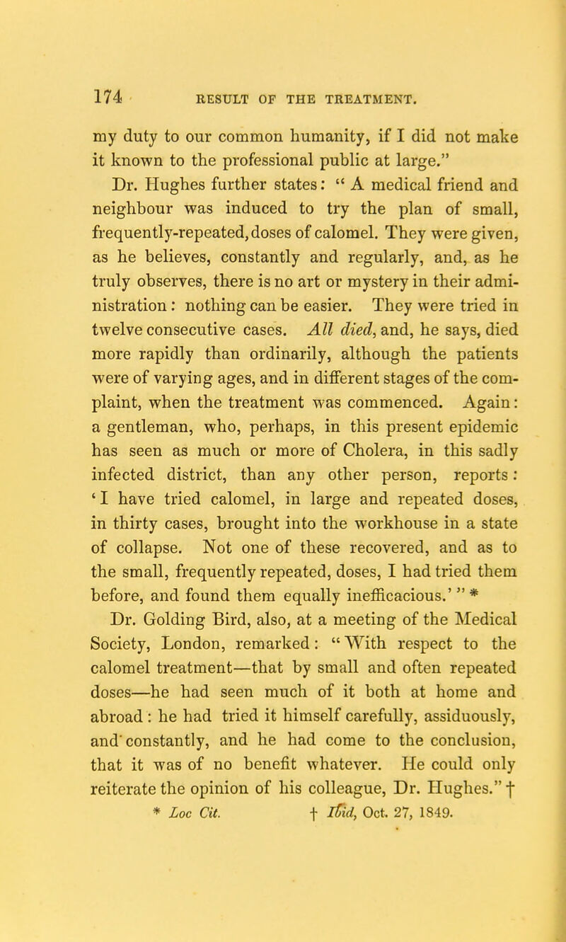 my duty to our common humanity, if I did not make it known to the professional public at large. Dr. Hughes further states: A medical friend and neighbour was induced to try the plan of small, frequently-repeated, doses of calomel. They were given, as he believes, constantly and regularly, and, as he truly observes, there is no art or mystery in their admi- nistration : nothing can be easier. They were tried in twelve consecutive cases. All died, and, he says, died more rapidly than ordinarily, although the patients were of varying ages, and in different stages of the com- plaint, when the treatment was commenced. Again: a gentleman, who, perhaps, in this present epidemic has seen as much or more of Cholera, in this sadly infected district, than any other person, reports: 'I have tried calomel, in large and repeated doses, in thirty cases, brought into the workhouse in a state of collapse. Not one of these recovered, and as to the small, frequently repeated, doses, I had tried them before, and found them equally inefficacious.'  * Dr. Golding Bird, also, at a meeting of the Medical Society, London, remarked:  With respect to the calomel treatment—that by small and often repeated doses—he had seen much of it both at home and abroad : he had tried it himself carefully, assiduously, and'constantly, and he had come to the conclusion, that it was of no benefit whatever. He could only reiterate the opinion of his colleague. Dr. Hughes. f * Loc Cit. t ^id, Oct. 27, 1849.