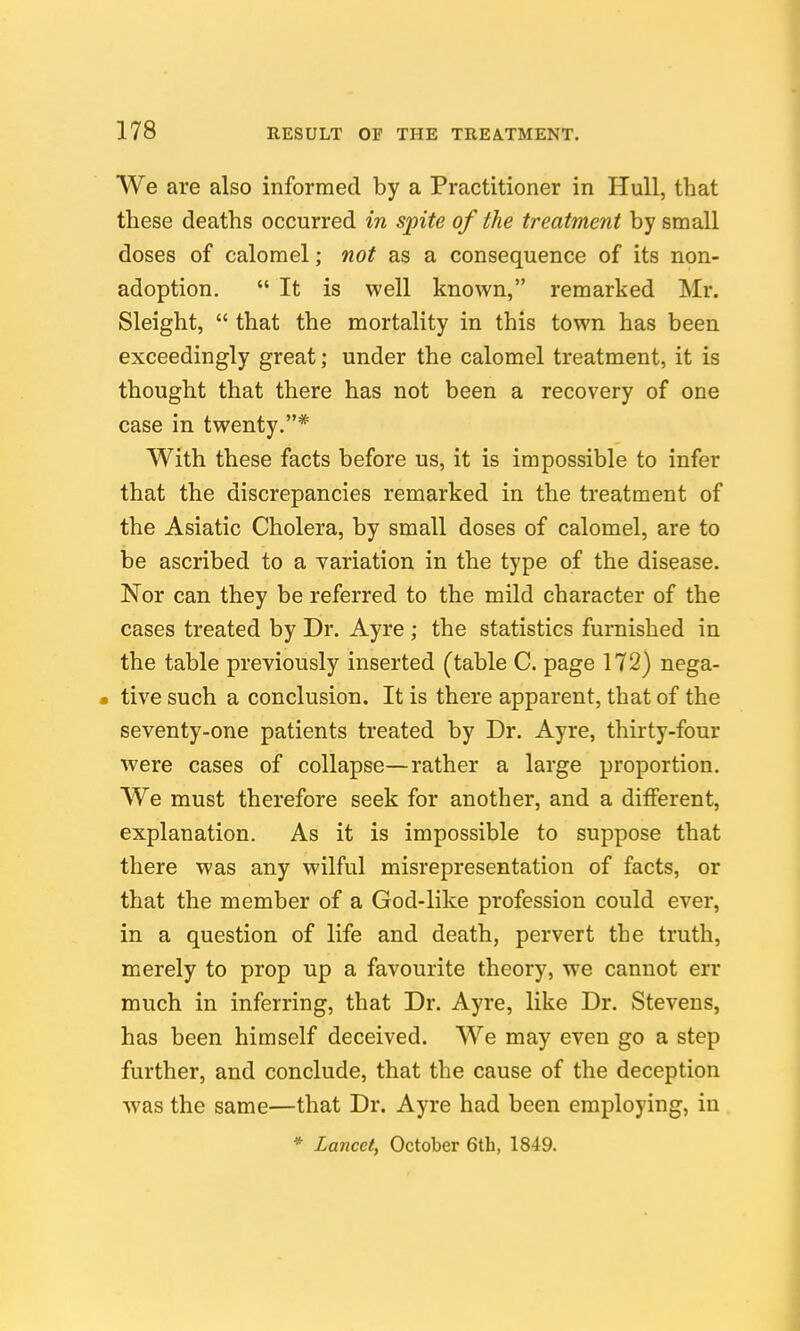 We are also informed by a Practitioner in Hull, that these deaths occurred in spite of the treatment by small doses of calomel; not as a consequence of its non- adoption,  It is well known, remarked Mr. Sleight,  that the mortality in this town has been exceedingly great; under the calomel treatment, it is thought that there has not been a recovery of one case in twenty.* With these facts before us, it is impossible to infer that the discrepancies remarked in the treatment of the Asiatic Cholera, by small doses of calomel, are to be ascribed to a yariation in the type of the disease. Nor can they be referred to the mild character of the cases treated by Dr. Ayre ; the statistics furnished in the table previously inserted (table C. page 172) nega- • live such a conclusion. It is there apparent, that of the seventy-one patients treated by Dr. Ayre, thirty-four were cases of collapse—rather a large proportion. We must therefore seek for another, and a different, explanation. As it is impossible to suppose that there was any wilful misrepresentation of facts, or that the member of a God-like profession could ever, in a question of life and death, pervert the truth, merely to prop up a favourite theory, we cannot err much in inferring, that Dr. Ayre, like Dr. Stevens, has been himself deceived. We may even go a step further, and conclude, that the cause of the deception was the same—that Dr. Ayre had been employing, in
