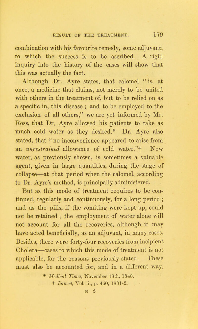 combination with his favourite remedy, some adjuvant, to which the success is to be ascribed. A rigid inquiry into the history of the cases will show that this was actually the fact. Although Dr. Ayre states, that calomel  is, at once, a medicine that claims, not merely to be united with others in the treatment of, but to be relied on as a specific in, this disease ; and to be employed to the exclusion of all others, we are yet informed by Mr. Ross, that Dr. Ayre allowed his patients to take as much cold water as they desired.* Dr. Ayre also stated, that no inconvenience appeared to arise from an unrestrained allowance of cold water. •]• Now water, as previously shown, is sometimes a valuable agent, given in large quantities, during the stage of collapse—at that period when the calomel, according to Dr. Ayre's method, is principally administered. But as this mode of treatment requires to be con- tinued, regularly and continuously, for a long period ; and as the pills, if the vomiting were kept up, could not be retained ; the employment of water alone will not account for all the recoveries, although it may have acted beneficially, as an adjuvant, in many cases. Besides, there were forty-four recoveries from incipient Cholera—cases to which this mode of treatment is not applicable, for the reasons previously stated. These must also be accounted for, and in a difierent way. * Medical Times, November 18th, 1848. t Lancet, Vol. ii., p. 460, 1831-2. N 2