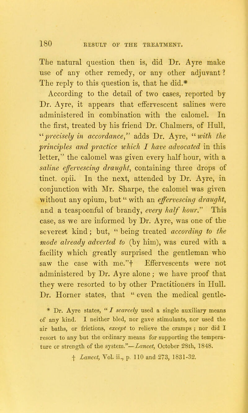 The natural question then is, did Dr. Ayre make use of any other remedy, or any other adjuvant ? The reply to this question is, that he did.* According to the detail of two cases, reported by Dr. Ayre, it appears that effervescent salines were administered in combination with the calomel. In the first, treated by his friend Dr. Chalmers, of Hull, ''^precisely in accordance, adds Dr. Ayre, '■^with the principles and practice which I have advocated in this letter, the calomel was given every half hour, with a saline effervescing draught, containing three drops of tinct. opii. In the next, attended by Dr. Ayre, in conjunction with Mr. Sharpe, the calomel was given without any opium, but with an effervescing draught, and a teaspoonful of brandy, every half hour. This case, as we are informed by Dr. Ayre, was one of the severest kind; but,  being treated according to the mode already adverted to (by him), was cured with a facility which greatly surprised the gentleman who saw the case with me.f Effervescents were not administered by Dr. Ayre alone; we have proof that they were resorted to by other Practitioners in Hull. Dr. Horner states, that  even the medical gentle- * Dr. Ayre states,  / scarcely used a single auxiliary means of any kind. I neither bled, nor gave stimulants, nor used the air baths, or frictions, except to relieve the cramps ; nor did I resort to any but the ordinary means for supporting the tempera- ture or strength of the system.—Lancet, October 28th, 1848.