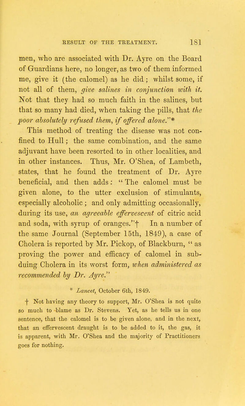 men, who are associated with Dr. Ayre on the Board of Guardians here, no longer, as two of them informed me, give it (the calomel) as he did; whilst some, if not all of them, give salines in conjunction with it. Not that they had so much faith in the salines, but that so many had died, when taking the pills, that the poor ahsolutely refused them, if offered alone.''* This method of treating the disease was not con- fined to Hull; the same combination, and the same adjuvant have been resorted to in other localities, and in other instances. Thus, Mr. O'Shea, of Lambeth, states, that he found the treatment of Dr. Ayre beneficial, and then adds ;  The calomel must be given alone, to the utter exclusion of stimulants, especially alcoholic ; and only admitting occasionally, during its use, an agreeable effervescent of citric acid and soda, with syrup of oranges.f In a number of the same Journal (September 15th, 1849), a case of Cholera is reported by Mr. Pickop, of Blackburn,  as proving the power and efficacy of calomel in sub- duing Cholera in its worst form, when administered as recommended by Dr. Ayre. * Lancet, October 6th, 1849. ■\ Not having any theory to support, Mr. O'Shea is not quite so much to blame as Dr. Stevens. Yet, as he tells us in one sentence, that the calomel is to be given alone, and in the next, that an effervescent draught is to be added to it, the gas, it is apparent, with Mr. O'Shea and the majority of Practitioners goes for nothing.