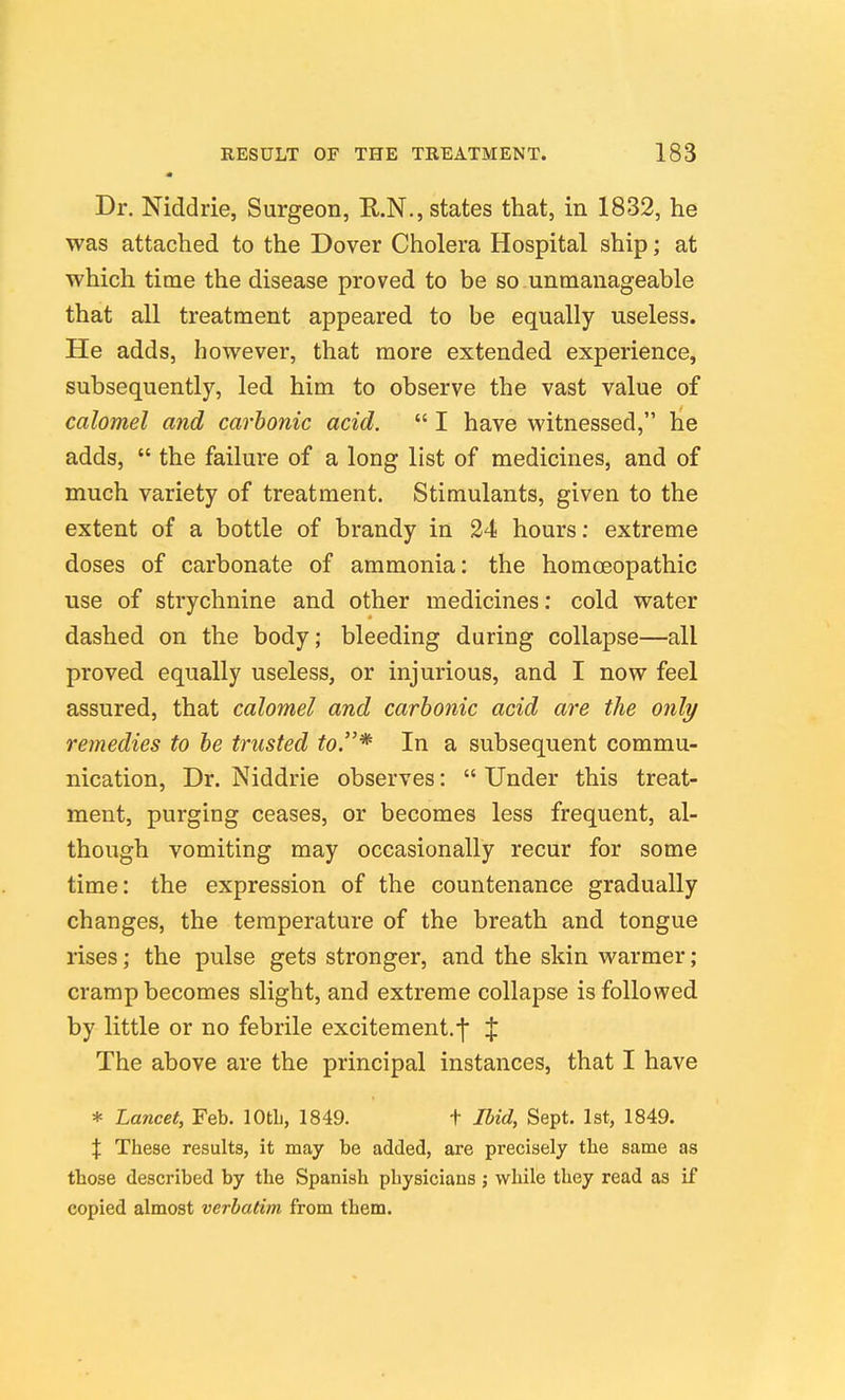Dr. Niddrie, Surgeon, R.N., states that, in 1832, he was attached to the Dover Cholera Hospital ship; at which time the disease proved to be so unmanageable that all treatment appeared to be equally useless. He adds, however, that more extended experience, subsequently, led him to observe the vast value of calomel and carbonic acid.  I have witnessed, he adds,  the failure of a long list of medicines, and of much variety of treatment. Stimulants, given to the extent of a bottle of brandy in 24 hours: extreme doses of carbonate of ammonia: the homoeopathic use of strychnine and other medicines: cold water dashed on the body; bleeding during collapse—all proved equally useless, or injurious, and I now feel assured, that calomel and carbonic acid are the only remedies to be trusted to.* In a subsequent commu- nication, Dr. Niddrie observes:  Under this treat- ment, purging ceases, or becomes less frequent, al- though vomiting may occasionally recur for some time: the expression of the countenance gradually changes, the temperature of the breath and tongue rises; the pulse gets stronger, and the skin warmer; cramp becomes slight, and extreme collapse is followed by little or no febrile excitement.•j' % The above are the principal instances, that I have * Lancet, Feb. lOtL, 1849. t Ibid, Sept. 1st, 1849. X These results, it may be added, are precisely the same as those described by the Spanish physicians j while they read as if copied almost verbatim from them.