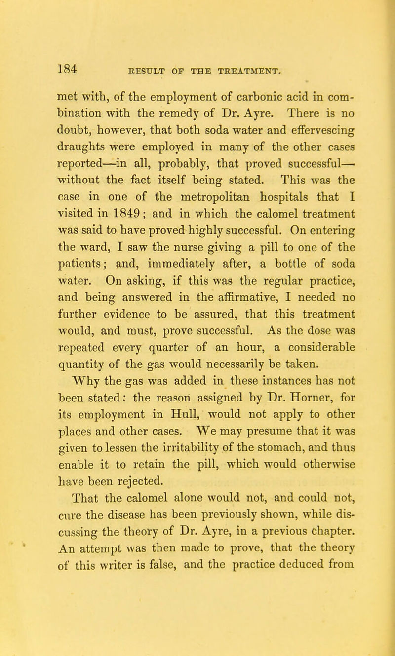 met with, of the employment of carbonic acid in com- bination with the remedy of Dr. Ayre. There is no doubt, however, that both soda water and effervescing draughts were employed in many of the other cases reported—in all, probably, that proved successful— without the fact itself being stated. This was the case in one of the metropolitan hospitals that I visited in 1849; and in which the calomel treatment was said to have proved highly successful. On entering the ward, I saw the nurse giving a pill to one of the patients; and, immediately after, a bottle of soda water. On asking, if this was the regular practice, and being answered in the affirmative, I needed no further evidence to be assured, that this treatment would, and must, prove successful. As the dose was repeated every quarter of an hour, a considerable quantity of the gas would necessarily be taken. Why the gas was added in these instances has not been stated: the reason assigned by Dr. Horner, for its employment in Hull, would not apply to other places and other cases. We may presume that it was given to lessen the irritability of the stomach, and thus enable it to retain the pill, which would otherwise have been rejected. That the calomel alone would not, and could not, cure the disease has been previously shown, while dis- cussing the theory of Dr. Ayre, in a previous chapter. An attempt was then made to prove, that the theory of this writer is false, and the practice deduced from