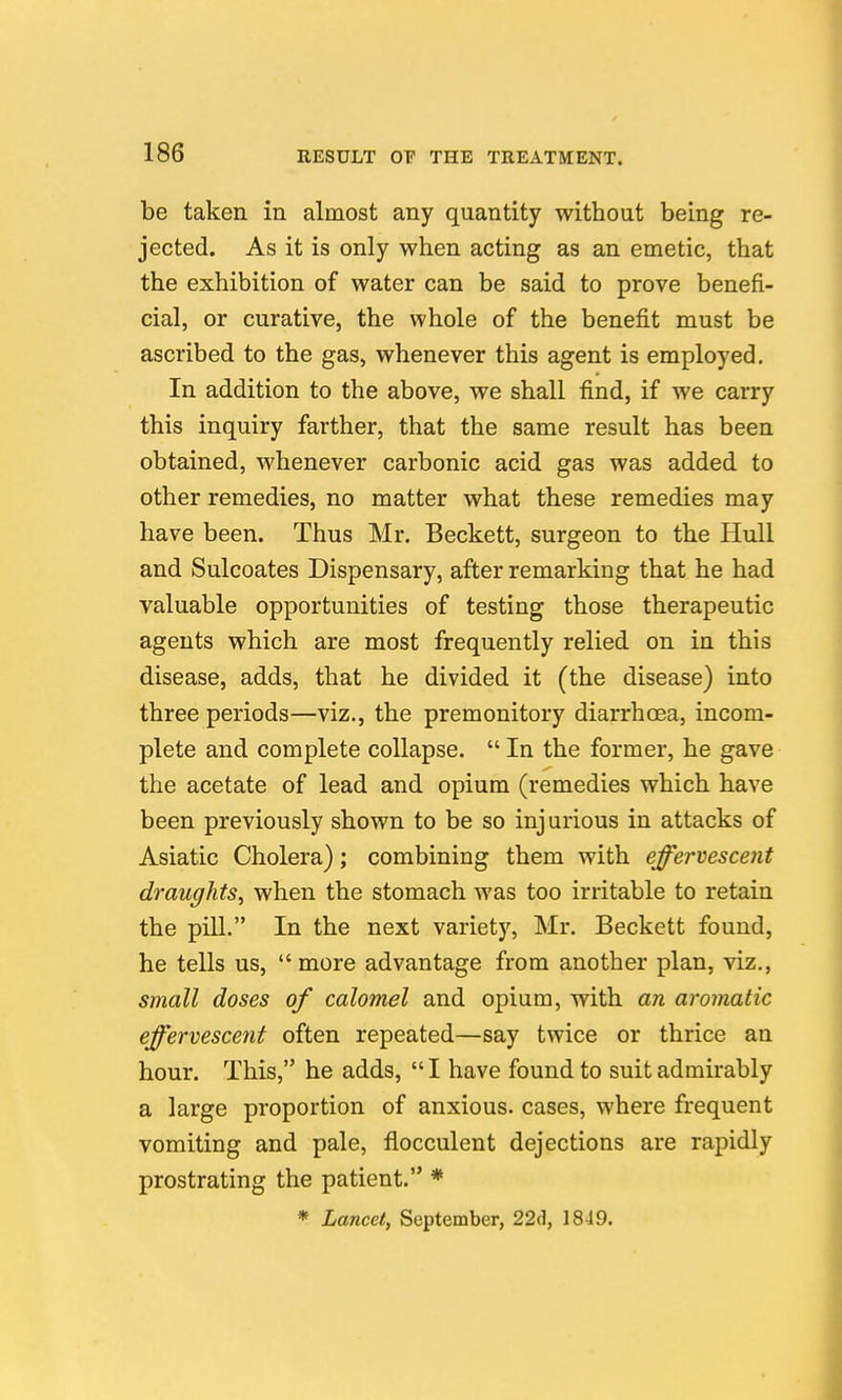 be taken in almost any quantity without being re- jected. As it is only when acting as an emetic, that the exhibition of water can be said to prove benefi- cial, or curative, the whole of the benefit must be ascribed to the gas, whenever this agent is employed. In addition to the above, we shall find, if we carry this inquiry farther, that the same result has been obtained, whenever carbonic acid gas was added to other remedies, no matter what these remedies may have been. Thus Mr. Beckett, surgeon to the Hull and Sulcoates Dispensary, after remarking that he had valuable opportunities of testing those therapeutic agents which are most frequently relied on in this disease, adds, that he divided it (the disease) into three periods—viz., the premonitory diarrhoea, incom- plete and complete collapse.  In the former, he gave the acetate of lead and opium (remedies which have been previously shown to be so inj urious in attacks of Asiatic Cholera); combining them with effervescent draughts^ when the stomach was too irritable to retain the pill. In the next variety, Mr. Beckett found, he tells us, more advantage from another plan, viz., small doses of calomel and opium, with an aromatic effervescent often repeated—say twice or thrice an hour. This, he adds, I have found to suit admirably a large proportion of anxious, cases, where frequent vomiting and pale, flocculent dejections are rapidly prostrating the patient. * * Lancet, September, 22d, 1849.