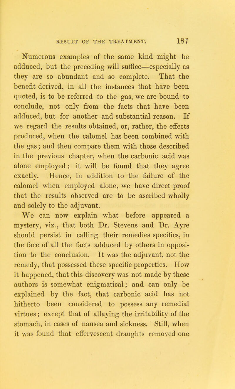 Numerous examples of the same kind might be adduced, but the preceding will suffice—especially as they are so abundant and so complete. That the benefit derived, in all the instances that have been quoted, is to be referred to the gas, we are bound to conclude, not only from the facts that have been adduced, but for another and substantial reason. If we regard the results obtained, or, rather, the effects produced, when the calomel has been combined with the gas; and then compare them with those described in the previous chapter, when the carbonic acid was alone employed ; it will be found that they agree exactly. Hence, in addition to the failure of the calomel when employed alone, we have direct proof that the results observed are to be ascribed wholly and solely to the adjuvant. We can now explain what before appeared a mystery, viz., that both Dr. Stevens and Dr. Ayre should persist in calling their remedies specifics, in the face of all the facts adduced by others in opposi- tion to the conclusion. It was the adjuvant, not the remedy, that possessed these specific properties. How it happened, that this discovery was not made by these authors is somewhat enigmatical; and can only be explained by the fact, that carbonic acid has not hitherto been considered to possess any remedial virtues; except that of allaying the irritability of the stomach, in cases of nausea and sickness. Still, when it was found that effervescent draughts removed one