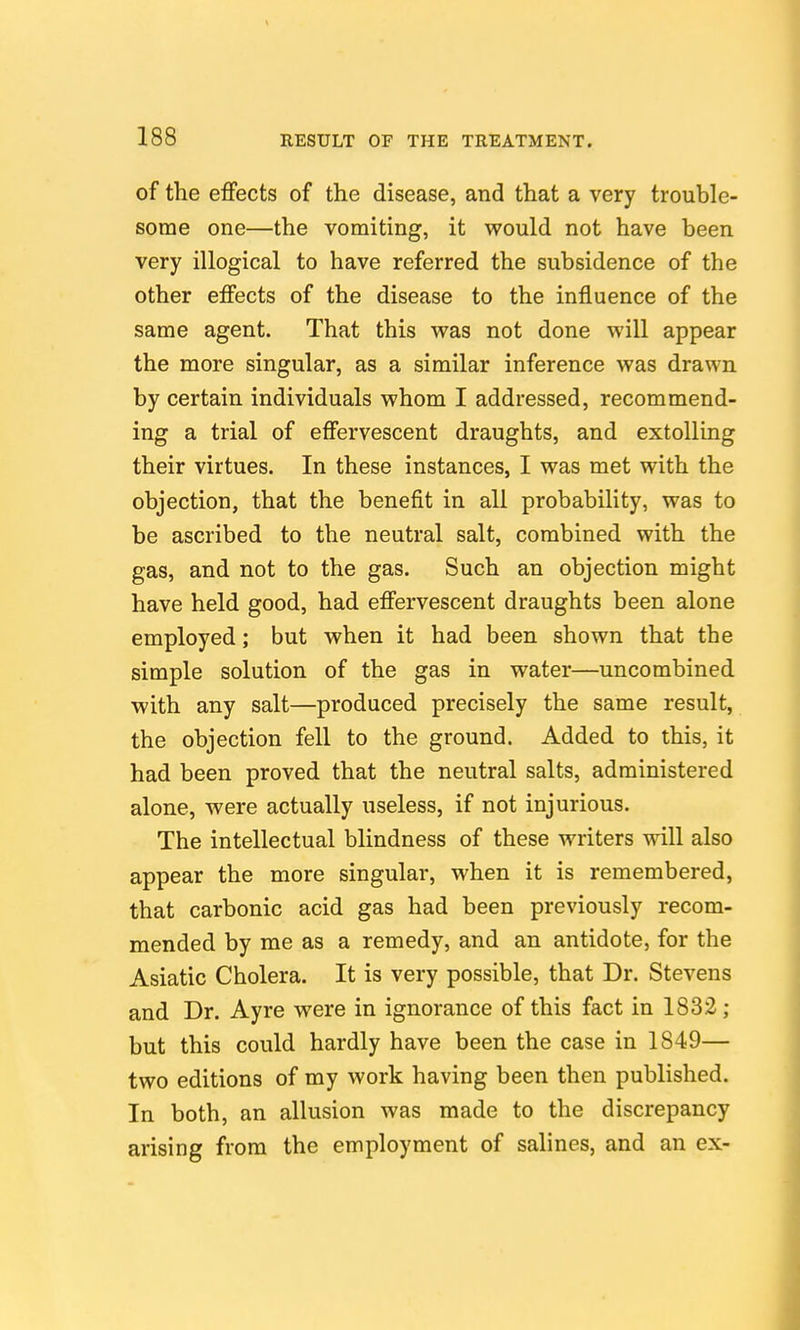 of the effects of the disease, and that a very trouble- some one—the vomiting, it would not have been very illogical to have referred the subsidence of the other effects of the disease to the influence of the same agent. That this was not done will appear the more singular, as a similar inference was drawn by certain individuals whom I addressed, recommend- ing a trial of effervescent draughts, and extolling their virtues. In these instances, I was met with the objection, that the benefit in all probability, was to be ascribed to the neutral salt, combined with the gas, and not to the gas. Such an objection might have held good, had effervescent draughts been alone employed; but when it had been shown that the simple solution of the gas in water—uncombined with any salt—produced precisely the same result, the objection fell to the ground. Added to this, it had been proved that the neutral salts, administered alone, were actually useless, if not injurious. The intellectual blindness of these writers will also appear the more singular, when it is remembered, that carbonic acid gas had been previously recom- mended by me as a remedy, and an antidote, for the Asiatic Cholera. It is very possible, that Dr. Stevens and Dr. Ayre were in ignorance of this fact in 1832 ; but this could hardly have been the case in 1849— two editions of my work having been then published. In both, an allusion was made to the discrepancy arising from the employment of salines, and an ex-