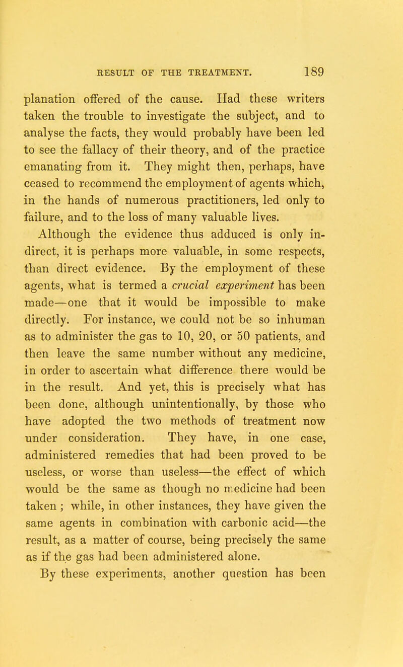 planation offered of the cause. Had these writers taken the trouble to investigate the subject, and to analyse the facts, they would probably have been led to see the fallacy of their theory, and of the practice emanating from it. They might then, perhaps, have ceased to recommend the employment of agents which, in the hands of numerous practitioners, led only to failure, and to the loss of many valuable lives. Although the evidence thus adduced is only in- direct, it is perhaps more valuable, in some respects, than direct evidence. By the employment of these agents, what is termed a crucial experiment has been made—one that it would be impossible to make directly. For instance, we could not be so inhuman as to administer the gas to 10, 20, or 50 patients, and then leave the same number without any medicine, in order to ascertain what diiference there would be in the result. And yet, this is precisely what has been done, although unintentionally, by those who have adopted the two methods of treatment now under consideration. They have, in one case, administered remedies that had been proved to be useless, or worse than useless—the effect of which would be the same as though no medicine had been taken ; while, in other instances, they have given the same agents in combination with carbonic acid—the result, as a matter of course, being precisely the same as if the gas had been administered alone. By these experiments, another question has been