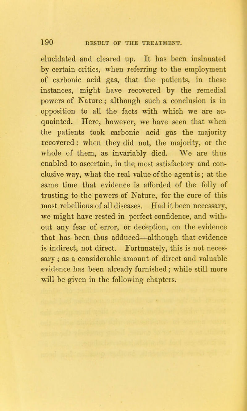 elucidated and cleared up. It has been insinuated by certain critics, when referring to the employment of carbonic acid gas, that the patients, in these instances, might have recovered by the remedial powers of Nature; although such a conclusion is in opposition to all the facts with which we are ac- quainted. Here, however, we have seen that when the patients took carbonic acid gas the majority recovered: when they did not, the majority, or the whole of them, as invariably died. We are thus enabled to ascertain, in the, most satisfactory and con- clusive way, what the real value of the agent is; at the same time that evidence is afforded of the folly of trusting to the powers of Nature, for the cure of this most rebellious of all diseases. Had it been necessary, we might have rested in perfect confidence, and with- out any fear of error, or deception, on the evidence that has been thus adduced—although that evidence is indirect, not direct. Fortunately, this is not neces- sary ; as a considerable amount of direct and valuable evidence has been already furnished; while still more will be given in the following chapters.