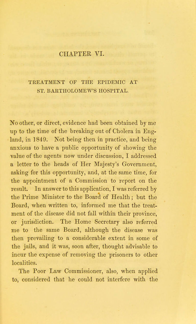 CHAPTEK VI. TREATMENT OF THE EPIDEMIC AT ST. BARTHOLOMEW'S HOSPITAL. No other, or direct, evidence had been obtained by me up to the time of the breaking out of Cholera in Eng- land, in 1849. Not being then in practice, and being anxious to have a public opportunity of showing the value of the agents now under discussion, I addressed a letter to the heads of Her Majesty's Government, asking for this opportunity, and, at the same time, for the appointment of a Commission to report on the result. In answer to this application, I was referred by the Prime Minister to the Board of Health; but the Board, when written to, informed me that the treat- ment of the disease did not fall within their province, or jurisdiction. The Home Secretary also referred me to the same Board, although the disease was then prevailing to a considerable extent in some of the jails, and it was, soon after, thought advisable to incur the expense of removing the prisoners to other localities. The Poor Law Commissioner, also, when applied to, considered that he could not interfere with the