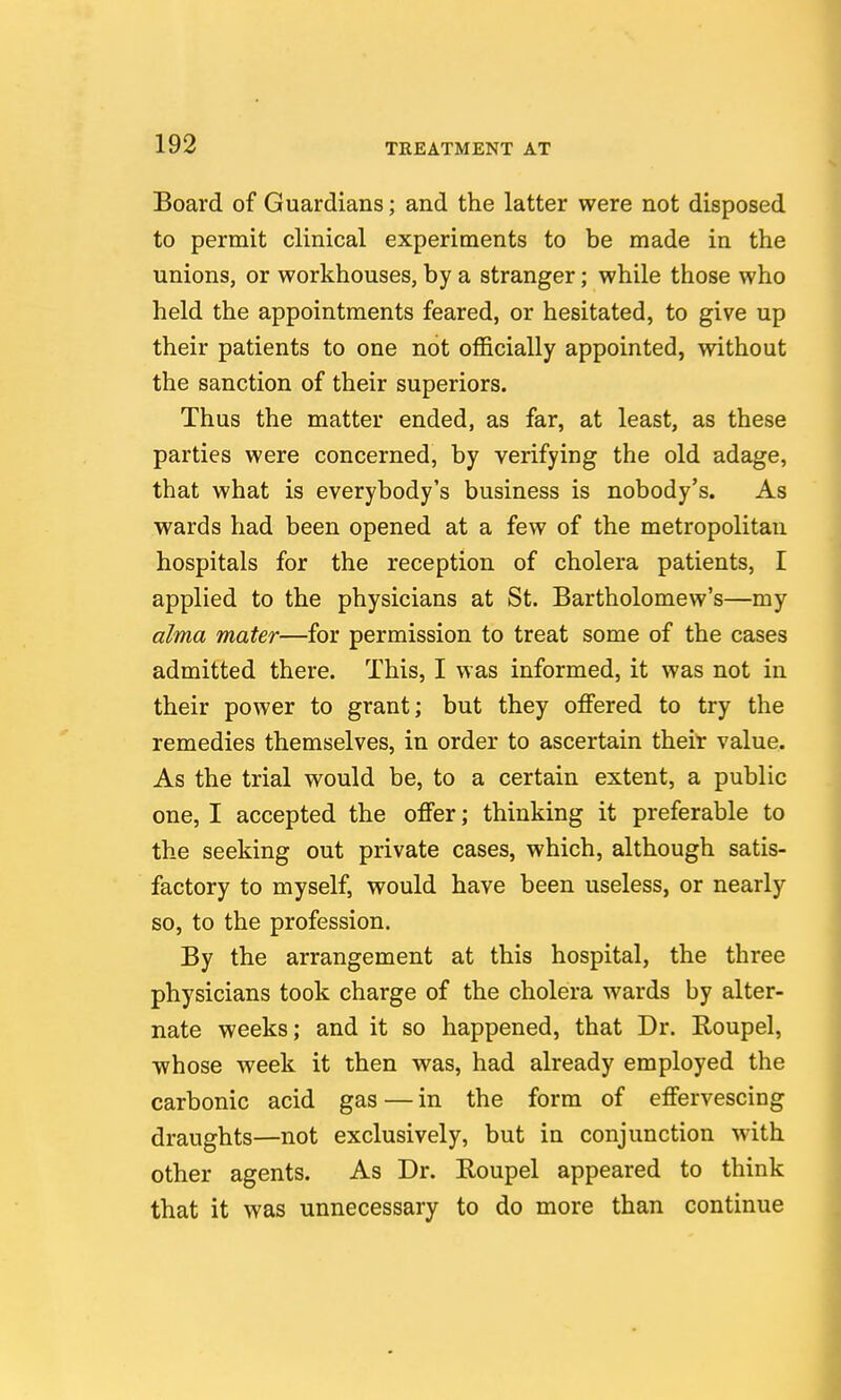 Board of Guardians; and the latter were not disposed to permit clinical experiments to be made in the unions, or workhouses, by a stranger; while those who held the appointments feared, or hesitated, to give up their patients to one not officially appointed, without the sanction of their superiors. Thus the matter ended, as far, at least, as these parties were concerned, by verifying the old adage, that what is everybody's business is nobody's. As wards had been opened at a few of the metropolitan hospitals for the reception of cholera patients, I applied to the physicians at St. Bartholomew's—my alma mater—for permission to treat some of the cases admitted there. This, I was informed, it was not in their power to grant; but they offered to try the remedies themselves, in order to ascertain theiT value. As the trial would be, to a certain extent, a public one, I accepted the offer; thinking it preferable to the seeking out private cases, which, although satis- factory to myself, would have been useless, or nearly so, to the profession. By the arrangement at this hospital, the three physicians took charge of the cholera wards by alter- nate weeks; and it so happened, that Dr. Roupel, whose week it then was, had already employed the carbonic acid gas — in the form of effervescing draughts—not exclusively, but in conjunction with other agents. As Dr. Roupel appeared to think that it was unnecessary to do more than continue
