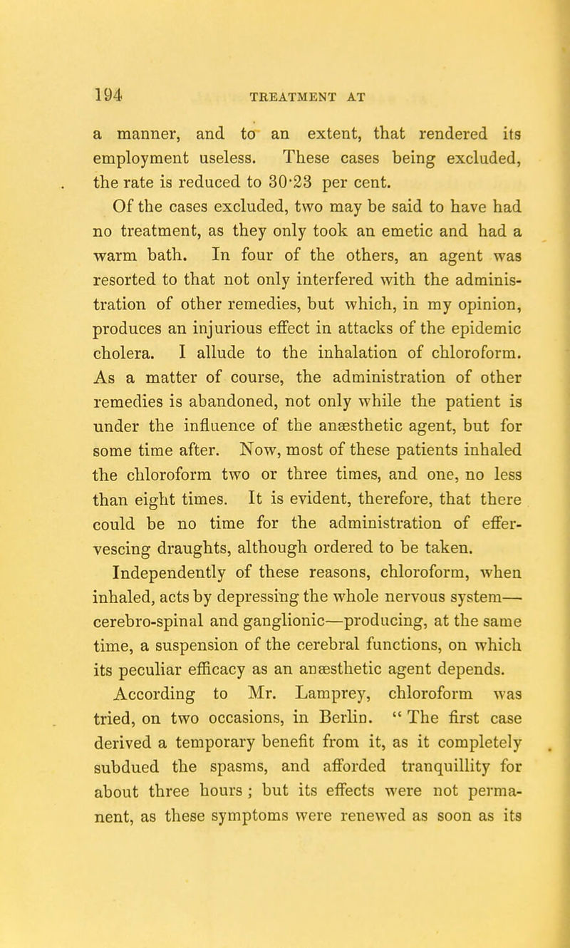 a manner, and to an extent, that rendered its employment useless. These cases being excluded, the rate is reduced to 30'23 per cent. Of the cases excluded, two may be said to have had no treatment, as they only took an emetic and had a warm bath. In four of the others, an agent was resorted to that not only interfered with the adminis- tration of other remedies, but which, in my opinion, produces an injurious effect in attacks of the epidemic cholera. I allude to the inhalation of chloroform. As a matter of course, the administration of other remedies is abandoned, not only while the patient is under the influence of the ansesthetic agent, but for some time after. Now, most of these patients inhaled the chloroform two or three times, and one, no less than eight times. It is evident, therefore, that there could be no time for the administration of effer- vescing draughts, although ordered to be taken. Independently of these reasons, chloroform, when inhaled, acts by depressing the whole nervous system— cerebro-spinal and ganglionic—producing, at the same time, a suspension of the cerebral functions, on which its peculiar efficacy as an ansesthetic agent depends. According to Mr. Lamprey, chloroform was tried, on two occasions, in Berlin.  The first case derived a temporary benefit from it, as it completely subdued the spasms, and afforded tranquillity for about three hours; but its effects were not perma- nent, as these symptoms were renewed as soon as its