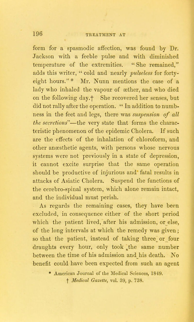 form for a spasmodic affection, was found by Dr. Jackson with a feeble pulse and with diminished temperature of the extremities.  She remained, adds this writer,  cold and nearly pulseless for forty- eight hours. * Mr. Nunn mentions the case of a lady who inhaled the vapour of sether, and who died on the following day.-j She recovered her senses, but did not rally after the operation.  In addition to numb- ness in the feet and legs, there was suspension of all the secretions''''—the very state that forms the charac- teristic phenomenon of the epidemic Cholera. If such are the effects of the inhalation of chloroform, and other anaesthetic agents, with persons whose nervous systems were not previously in a state of depression, it cannot excite surprise that the same operation should be productive of injurious and fatal results in attacks of Asiatic Cholera. Suspend the functions of the cerebro-spinal system, which alone remain intact, and the individual must perish. As regards the remaining cases, they have been excluded, in consequence either of the short period which the patient lived, after his admission, or else, of the long intervals at which the remedy was given; so that the patient, instead of taking three^ or four draughts every hour, only took j^the same number between the time of his admission and his death. No benefit could have been expected from such an agent * American Journal of the Medical Sciences, 1849. •j- Medical Gazette, vol. 39, p. 738.