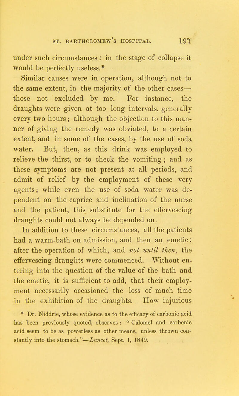 under such circumstances : in the stage of collapse it would be perfectly useless.* Similar causes were in operation, although not to the same extent, in the majority of the other cases— those not excluded by me. For instance, the draughts were given at too long intervals, generally every two hours; although the objection to this man- ner of giving the remedy was obviated, to a certain extent, and in some of the cases, by the use of soda water. But, then, as this drink was employed to relieve the thirst, or to check the vomiting ; and as these symptoms are not present at all periods, and admit of relief by the employment of these very agents; while even the use of soda water was de- pendent on the caprice and inclination of the nurse and the patient, this substitute for the efiervescing draughts could not always be depended on. In addition to these circumstances, all the patients had a warm-bath on admission, and then an emetic: after the operation of which, and not until then, the effervescing draughts were commenced. Without en- tering into the question of the value of the bath and the emetic, it is sufficient to add, that their employ- ment necessarily occasioned the loss of much time in the exhibition of the draughts. How injurious * Dr. Niddrie, whose evidence as to the efficacy of carbonic acid has been previously quoted, observes :  Calomel and carbonic acid seem to be as powerless as other means, unless thrown con- stantly into the stomach.—Lancet, Sept. 1, 1849.
