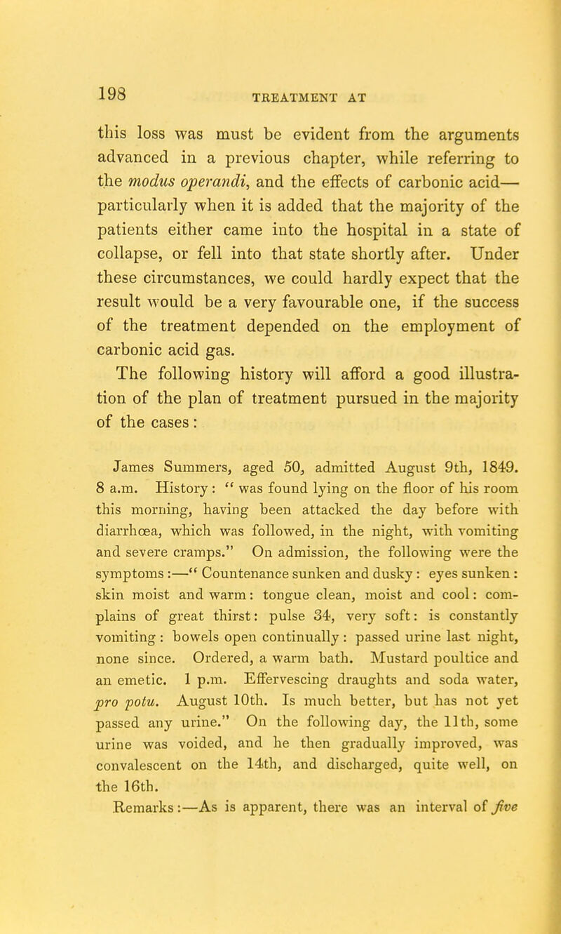 this loss was must be evident from the arguments advanced in a previous chapter, while referring to the modus operandi, and the effects of carbonic acid— particularly when it is added that the majority of the patients either came into the hospital in a state of collapse, or fell into that state shortly after. Under these circumstances, we could hardly expect that the result would be a very favourable one, if the success of the treatment depended on the employment of carbonic acid gas. The following history will afford a good illustra- tion of the plan of treatment pursued in the majority of the cases: James Summers, aged 50, admitted August 9th, 1849. 8 a.m. History :  was found lying on the floor of his room this morning, having been attacked the day before with diarrhcBa, which was followed, in the night, with vomiting and severe cramps. On admission, the following were the symptoms :— Countenance sunken and dusky : eyes sunken : skin moist and warm: tongue clean, moist and cool: com- plains of great thirst: pulse 34, very soft: is constantly vomiting : bowels open continually : passed urine last night, none since. Ordered, a warm bath. Mustard poultice and an emetic. 1 p.m. Effervescing draughts and soda water, pro potu. August 10th. Is much better, but has not yet passed any urine. On the following day, the 11th, some urine was voided, and he then gradually improved, was convalescent on the 14th, and discharged, quite well, on the 16th. Remarks :—As is apparent, there was an interval of ^ve