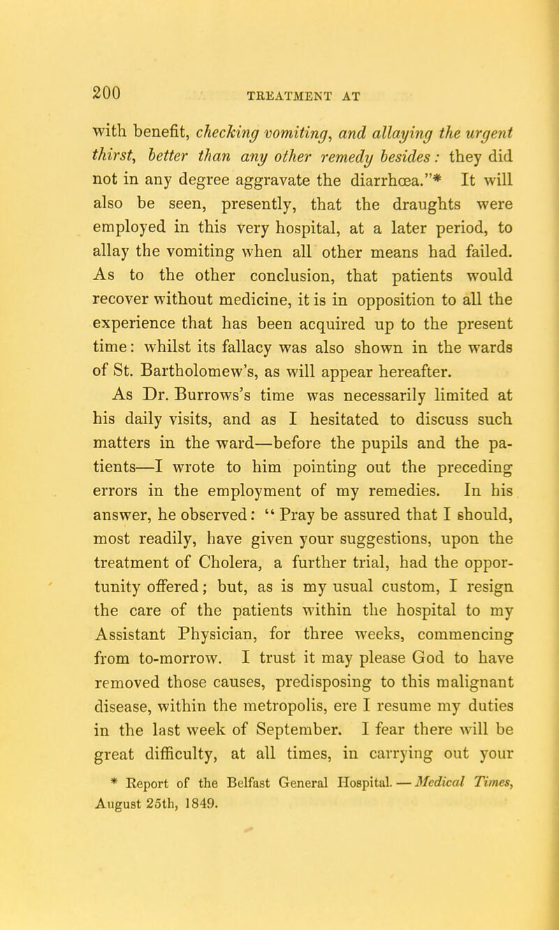with benefit, checking vomiting^ and allaying the urgent thirsty better than any other remedy besides: they did not in any degree aggravate the diarrhoea.* It will also be seen, presently, that the draughts were employed in this very hospital, at a later period, to allay the vomiting when all other means had failed. As to the other conclusion, that patients would recover without medicine, it is in opposition to all the experience that has been acquired up to the present time: whilst its fallacy was also shown in the wards of St. Bartholomew's, as will appear hereafter. As Dr. Burrows's time was necessarily limited at his daily visits, and as I hesitated to discuss such matters in the ward—before the pupils and the pa- tients—I wrote to him pointing out the preceding errors in the employment of my remedies. In his answer, he observed:  Pray be assured that I should, most readily, have given your suggestions, upon the treatment of Cholera, a further trial, had the oppor- tunity ofiered; but, as is my usual custom, I resign the care of the patients within the hospital to my Assistant Physician, for three weeks, commencing from to-morrow. I trust it may please God to have removed those causes, predisposing to this malignant disease, within the metropolis, ere I resume my duties in the last week of September. I fear there will be great difficulty, at all times, in carrying out your * Report of the Belfast General Hospital. — Medical Times, August 25th, 1849.