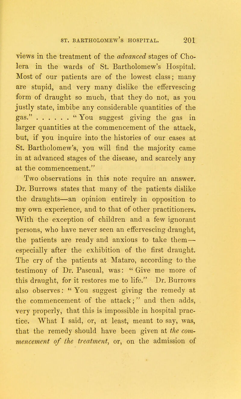 views in the treatment of the advanced stages of Cho- lera in the wards of St. Bartholomew's Hospital. Most of our patients are of the lowest class; many are stupid, and very many dislike the effervescing form of draught so much, that they do not, as you justly state, imbibe any considerable quantities of the gas.  You suggest giving the gas in larger quantities at the commencement of the attack, but, if you inquire into the histories of our cases at St. Bartholomew's, you will find the majority came in at advanced stages of the disease, and scarcely any at the commencement. Two observations in this note require an answer. Dr. Burrows states that many of the patients dislike the draughts—an opinion entirely in opposition to my own experience, and to that of other practitioners. With the exception of children and a few ignorant persons, who have never seen an eflfervescing draught, the patients are ready and anxious to take them— especially after the exhibition of the first draught. The cry of the patients at Mataro, according to the testimony of Dr. Pascual, was:  Give me more of this draught, for it restores me to life. Dr. Burrows also observes:  You suggest giving the remedy at the commencement of the attack; and then adds, very properly, that this is impossible in hospital prac- tice. What I said, or, at least, meant to say, was, that the remedy should have been given at the com- mencement of the treatment, or, on the admission of