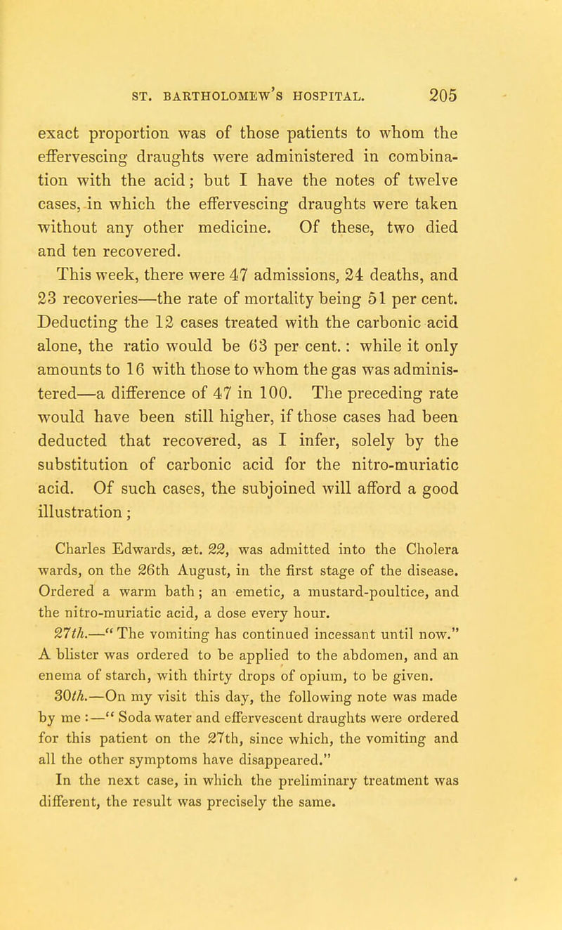 exact proportion was of those patients to whom the effervescing draughts were administered in combina- tion with the acid; but I have the notes of twelve cases, in which the effervescing draughts were taken without any other medicine. Of these, two died and ten recovered. This week, there were 47 admissions, 24 deaths, and 23 recoveries—the rate of mortality being 51 per cent. Deducting the 12 cases treated with the carbonic acid alone, the ratio would be 63 per cent.: while it only amounts to 16 with those to whom the gas was adminis- tered—a difference of 47 in 100. The preceding rate would have been still higher, if those cases had been deducted that recovered, as I infer, solely by the substitution of carbonic acid for the nitro-muriatic acid. Of such cases, the subjoined will afford a good illustration; Charles Edwards, aet. 22, was admitted into the Cholera wards, on the 26th August, in the first stage of the disease. Ordered a warm bath; an emetic, a mustard-poultice, and the nitro-muriatic acid, a dose every hour. 27th.— The vomiting has continued incessant until now. A blister was ordered to be applied to the abdomen, and an enema of starch, with thirty drops of opium, to be given. 30th.—On my visit this day, the following note was made by me :— Soda water and effervescent draughts were ordered for this patient on the 27th, since which, the vomiting and all the other symptoms have disappeared. In the next case, in which the preliminary treatment was different, the result was precisely the same.