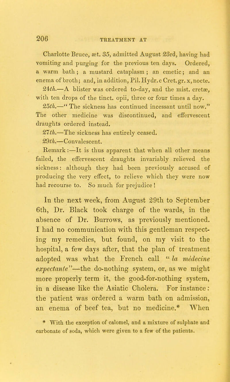 Charlotte Bruce, sst. 35, admitted August 23rd, having had vomiting and purging for the previous ten days. Ordered, a warm bath ; a mustard cataplasm ; an emetic; and an enema of broth; and, in addition, Pil.Hydr.c Cret.gr. x,nocte. 24!tk.—A blister was ordered to-day, and the mist, cretae, with ten drops of the tinct. opii, three or four times a day. 25th.— The sickness has continued incessant until now. The other medicine was discontinued, and effervescent draughts ordered instead. 27th.—The sickness has entirely ceased. 29th.—Convalescent. Remark:—It is thus apparent that when all other means failed, the effervescent draughts invariably relieved the sickness: although they had been previously accused of producing the very effect, to relieve which they were now had recourse to. So much for prejudice ! In the next week, from August 29th to September 6th, Dr. Black took charge of the wards, in the absence of Dr. Burrows, as previously mentioned. I had no communication with this gentleman respect- ing my remedies, but found, on my visit to the hospital, a few days after, that the plan of treatment adopted was what the French call  la medecine expectante—the do-nothing system, or, as we might more properly term it, the good-for-nothing system, in a disease like the Asiatic Cholera. For instance; the patient was ordered a warm bath on admission, an enema of beef tea, but no medicine.* When * With the exception of calomel, and a mixture of sulphate and carbonate of soda, which were given to a few of the patients.