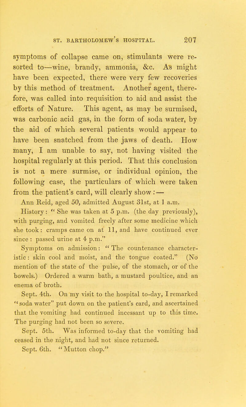 symptoms of collapse came on, stimulants were re- sorted to—wine, brandy, ammonia, &c. As might have been expected, there were very few recoveries by this method of treatment. Another agent, there- fore, was called into requisition to aid and assist the eiforts of Nature. This agent, as may be surmised, was carbonic acid gas, in the form of soda water, by the aid of which several patients would appear to have been snatched from the jaws of death. How many, I am unable to say, not having visited the hospital regularly at this period. That this conclusion is not a mere surmise, or individual opinion, the following case, the particulars of which were taken from the patient's card, will clearly show : — Ann Reid, aged 50, admitted August 31st, at 1 a.m. History:  She was taken at 5 p.m. (the day previous!}'), with purging, and vomited freely after some medicine which she took: cramps came on at 11, and have continued ever since : passed urine at 4 p.m. Symptoms on admission:  The countenance character- istic : skin cool and moist, and the tongue coated. (No mention of the state of the pulse, of the stomach, or of the bowels.) Ordered a warm bath, a mustard poultice, and an enema of broth. Sept. 4th. On my visit to the hospital to-day, I remarked  soda water put down on the patient's card, and ascertained that the vomiting had continued incessant up to this time. The purging had not been so severe. Sept. 5th. Was informed to-day that the vomiting had ceased in the night, and had not since returned. Sept. 6th.  Mutton chop.''