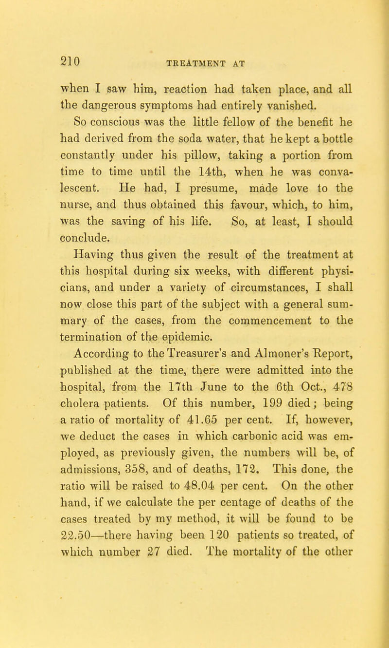 when I saw him, reaction had taken place, and all the dangerous symptoms had entirely vanished. So conscious was the little fellow of the benefit he had derived from the soda water, that he kept a bottle constantly under his pillow, taking a portion from time to time until the 14th, when he was conva- lescent. He had, I presume, made love to the nurse, and thus obtained this favour, which, to him, was the saving of his life. So, at least, I should conclude. Having thus given the result of the treatment at this hospital during six weeks, with different physi- cians, and under a variety of circumstances, I shall now close this part of the subject with a general sum- mary of the cases, from the commencement to the termination of the epidemic. According to the Treasurer's and Almoner's E,eport, published at the time, there were admitted into the hospital, from the 17th June to the 6th Oct., 478 cholera patients. Of this number, 199 died; being a ratio of mortality of 41.65 percent. If, however, we deduct the cases in which carbonic acid was em- ployed, as previously given, the numbers will be, of admissions, 358, and of deaths, 172. This done, the ratio will be raised to 48.04 per cent. On the other hand, if we calculate the per centage of deaths of the cases treated by my method, it will be found to be 22.50—there having been 120 patients so treated, of which number 27 died. The mortality of the other